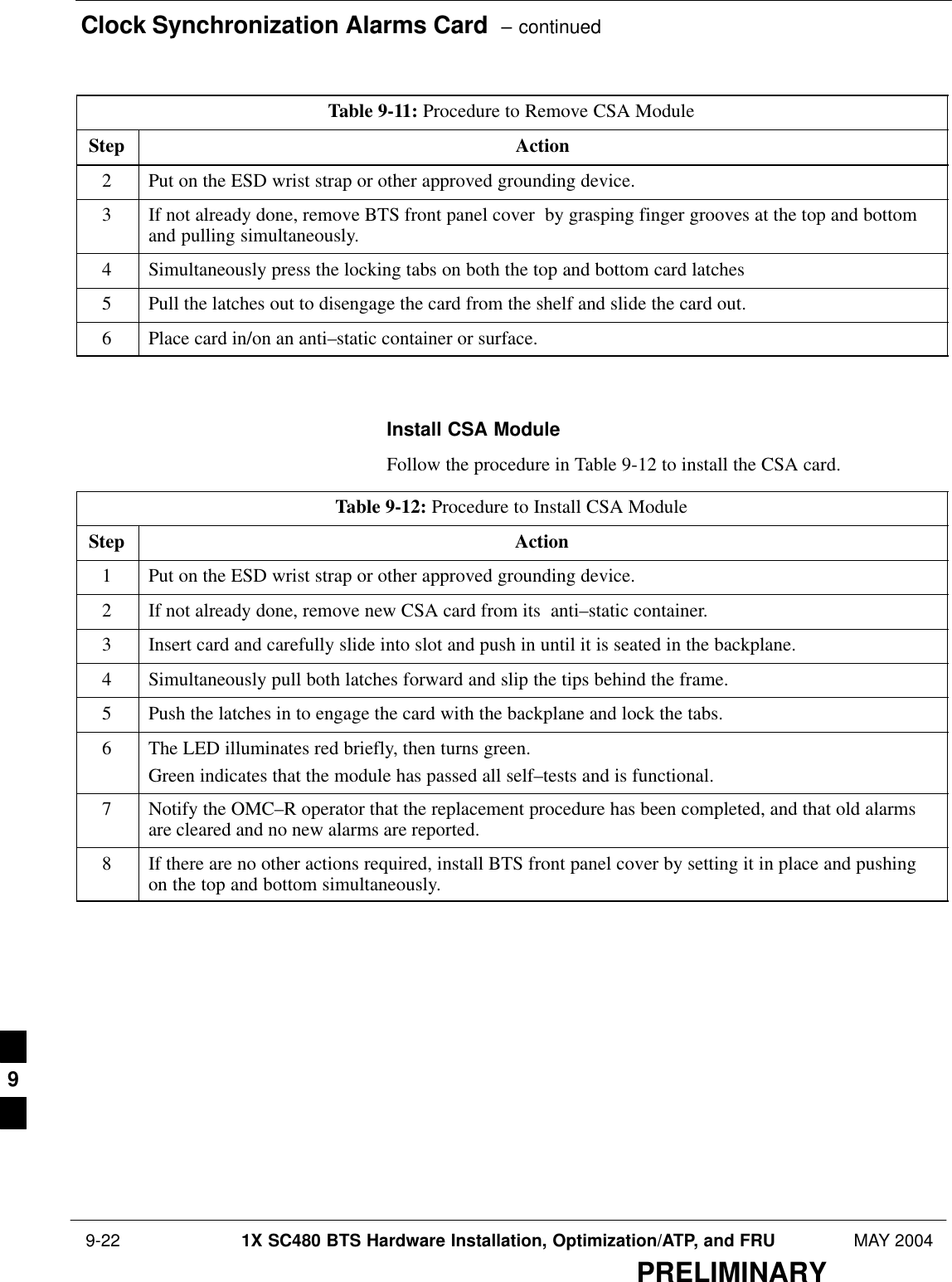 Clock Synchronization Alarms Card  – continued 9-22 1X SC480 BTS Hardware Installation, Optimization/ATP, and FRU MAY 2004PRELIMINARYTable 9-11: Procedure to Remove CSA ModuleStep Action2Put on the ESD wrist strap or other approved grounding device.3If not already done, remove BTS front panel cover  by grasping finger grooves at the top and bottomand pulling simultaneously.4Simultaneously press the locking tabs on both the top and bottom card latches5Pull the latches out to disengage the card from the shelf and slide the card out.6Place card in/on an anti–static container or surface.  Install CSA ModuleFollow the procedure in Table 9-12 to install the CSA card.Table 9-12: Procedure to Install CSA ModuleStep Action1Put on the ESD wrist strap or other approved grounding device.2If not already done, remove new CSA card from its  anti–static container.3Insert card and carefully slide into slot and push in until it is seated in the backplane.4Simultaneously pull both latches forward and slip the tips behind the frame.5Push the latches in to engage the card with the backplane and lock the tabs.6The LED illuminates red briefly, then turns green.Green indicates that the module has passed all self–tests and is functional.7Notify the OMC–R operator that the replacement procedure has been completed, and that old alarmsare cleared and no new alarms are reported.8If there are no other actions required, install BTS front panel cover by setting it in place and pushingon the top and bottom simultaneously.  9