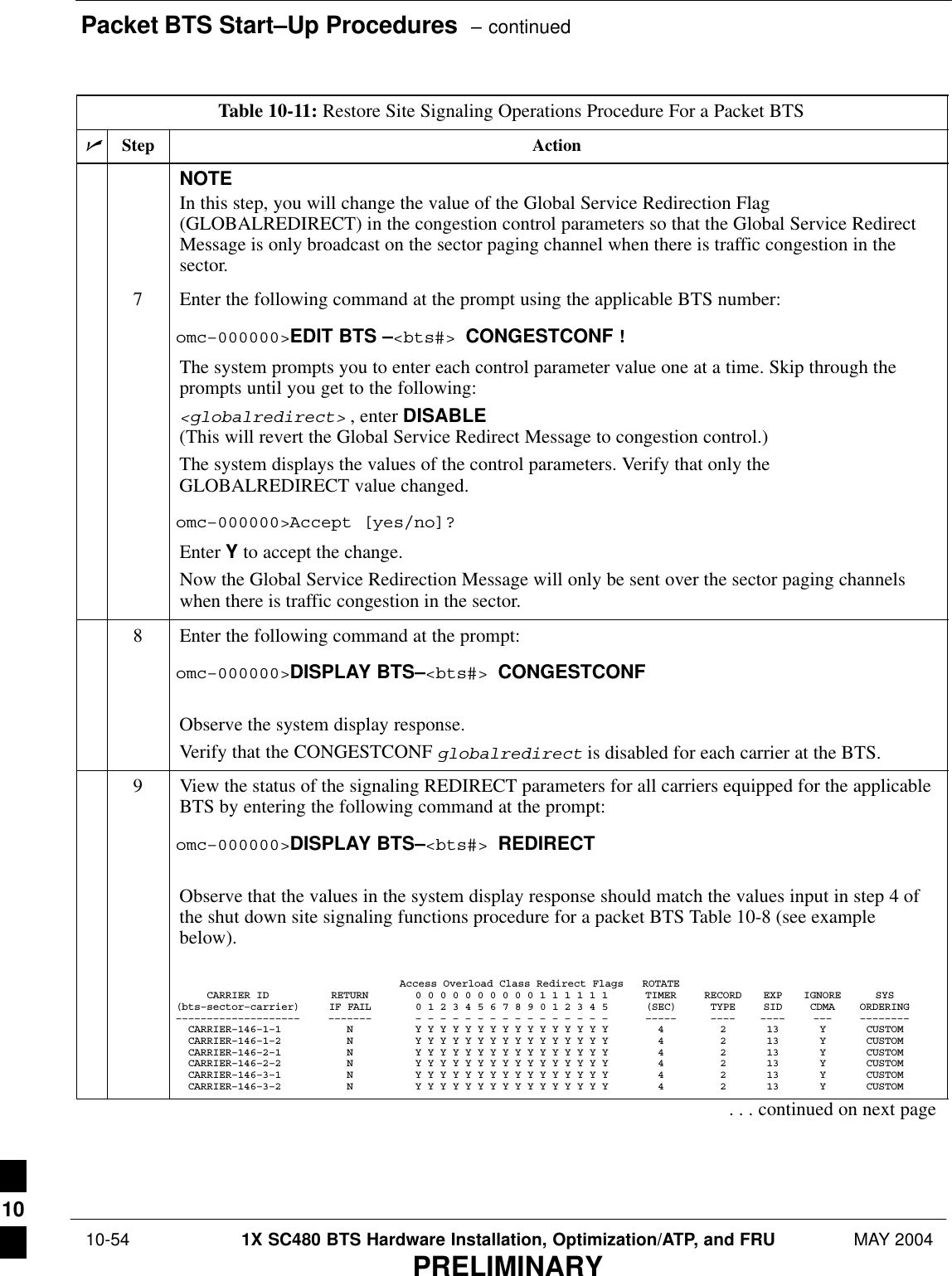 Packet BTS Start–Up Procedures  – continued 10-54 1X SC480 BTS Hardware Installation, Optimization/ATP, and FRU MAY 2004PRELIMINARYTable 10-11: Restore Site Signaling Operations Procedure For a Packet BTSnActionStepNOTEIn this step, you will change the value of the Global Service Redirection Flag(GLOBALREDIRECT) in the congestion control parameters so that the Global Service RedirectMessage is only broadcast on the sector paging channel when there is traffic congestion in thesector.7Enter the following command at the prompt using the applicable BTS number:omc–000000&gt;EDIT BTS –&lt;bts#&gt; CONGESTCONF !The system prompts you to enter each control parameter value one at a time. Skip through theprompts until you get to the following:&lt;globalredirect&gt; , enter DISABLE (This will revert the Global Service Redirect Message to congestion control.)The system displays the values of the control parameters. Verify that only theGLOBALREDIRECT value changed.omc–000000&gt;Accept [yes/no]?Enter Y to accept the change.Now the Global Service Redirection Message will only be sent over the sector paging channelswhen there is traffic congestion in the sector.8Enter the following command at the prompt:omc–000000&gt;DISPLAY BTS–&lt;bts#&gt; CONGESTCONFObserve the system display response.Verify that the CONGESTCONF globalredirect is disabled for each carrier at the BTS.9View the status of the signaling REDIRECT parameters for all carriers equipped for the applicableBTS by entering the following command at the prompt:omc–000000&gt;DISPLAY BTS–&lt;bts#&gt; REDIRECTObserve that the values in the system display response should match the values input in step 4 ofthe shut down site signaling functions procedure for a packet BTS Table 10-8 (see examplebelow).Access Overload Class Redirect Flags ROTATECARRIER ID RETURN 0 0 0 0 0 0 0 0 0 0 1 1 1 1 1 1 TIMER RECORD EXP IGNORE SYS(bts–sector–carrier) IF FAIL 0 1 2 3 4 5 6 7 8 9 0 1 2 3 4 5 (SEC) TYPE SID CDMA ORDERING–––––––––––––––––––– ––––––– – – – – – – – – – – – – – – – – ––––– –––– –––– ––– ––––––––  CARRIER–146–1–1 N Y Y Y Y Y Y Y Y Y Y Y Y Y Y Y Y 4 2 13 Y CUSTOM  CARRIER–146–1–2 N Y Y Y Y Y Y Y Y Y Y Y Y Y Y Y Y 4 2 13 Y CUSTOM  CARRIER–146–2–1 N Y Y Y Y Y Y Y Y Y Y Y Y Y Y Y Y 4 2 13 Y CUSTOM  CARRIER–146–2–2 N Y Y Y Y Y Y Y Y Y Y Y Y Y Y Y Y 4 2 13 Y CUSTOM  CARRIER–146–3–1 N Y Y Y Y Y Y Y Y Y Y Y Y Y Y Y Y 4 2 13 Y CUSTOM  CARRIER–146–3–2 N Y Y Y Y Y Y Y Y Y Y Y Y Y Y Y Y 4 2 13 Y CUSTOM. . . continued on next page10