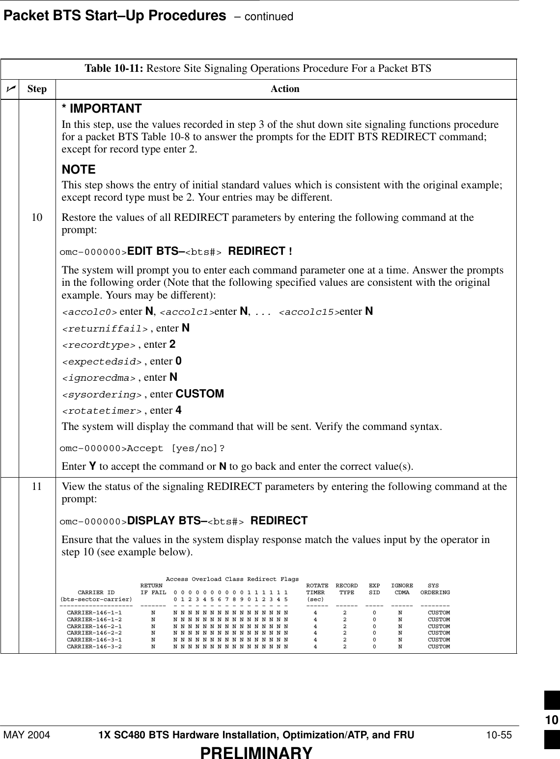 Packet BTS Start–Up Procedures  – continuedMAY 2004 1X SC480 BTS Hardware Installation, Optimization/ATP, and FRU  10-55PRELIMINARYTable 10-11: Restore Site Signaling Operations Procedure For a Packet BTSnActionStep* IMPORTANTIn this step, use the values recorded in step 3 of the shut down site signaling functions procedurefor a packet BTS Table 10-8 to answer the prompts for the EDIT BTS REDIRECT command;except for record type enter 2.NOTEThis step shows the entry of initial standard values which is consistent with the original example;except record type must be 2. Your entries may be different.10 Restore the values of all REDIRECT parameters by entering the following command at theprompt:omc–000000&gt;EDIT BTS–&lt;bts#&gt; REDIRECT !The system will prompt you to enter each command parameter one at a time. Answer the promptsin the following order (Note that the following specified values are consistent with the originalexample. Yours may be different):&lt;accolc0&gt; enter N, &lt;accolc1&gt;enter N, ... &lt;accolc15&gt;enter N&lt;returniffail&gt; , enter N&lt;recordtype&gt; , enter 2&lt;expectedsid&gt; , enter 0&lt;ignorecdma&gt; , enter N&lt;sysordering&gt; , enter CUSTOM&lt;rotatetimer&gt; , enter 4The system will display the command that will be sent. Verify the command syntax.omc–000000&gt;Accept [yes/no]?Enter Y to accept the command or N to go back and enter the correct value(s).11 View the status of the signaling REDIRECT parameters by entering the following command at theprompt:omc–000000&gt;DISPLAY BTS–&lt;bts#&gt; REDIRECTEnsure that the values in the system display response match the values input by the operator instep 10 (see example below).                             Access Overload Class Redirect Flags                      RETURN                                       ROTATE  RECORD   EXP   IGNORE    SYS     CARRIER ID       IF FAIL  0 0 0 0 0 0 0 0 0 0 1 1 1 1 1 1     TIMER    TYPE    SID    CDMA   ORDERING(bts–sector–carrier)           0 1 2 3 4 5 6 7 8 9 0 1 2 3 4 5     (sec)––––––––––––––––––––  –––––––  – – – – – – – – – – – – – – – –     ––––––  ––––––  –––––  ––––––  ––––––––  CARRIER–146–1–1        N     N N N N N N N N N N N N N N N N       4       2       0      N       CUSTOM  CARRIER–146–1–2        N     N N N N N N N N N N N N N N N N       4       2       0      N       CUSTOM  CARRIER–146–2–1        N     N N N N N N N N N N N N N N N N       4       2       0      N       CUSTOM  CARRIER–146–2–2        N     N N N N N N N N N N N N N N N N       4       2       0      N       CUSTOM  CARRIER–146–3–1        N     N N N N N N N N N N N N N N N N       4       2       0      N       CUSTOM  CARRIER–146–3–2        N     N N N N N N N N N N N N N N N N       4       2       0      N       CUSTOM 10