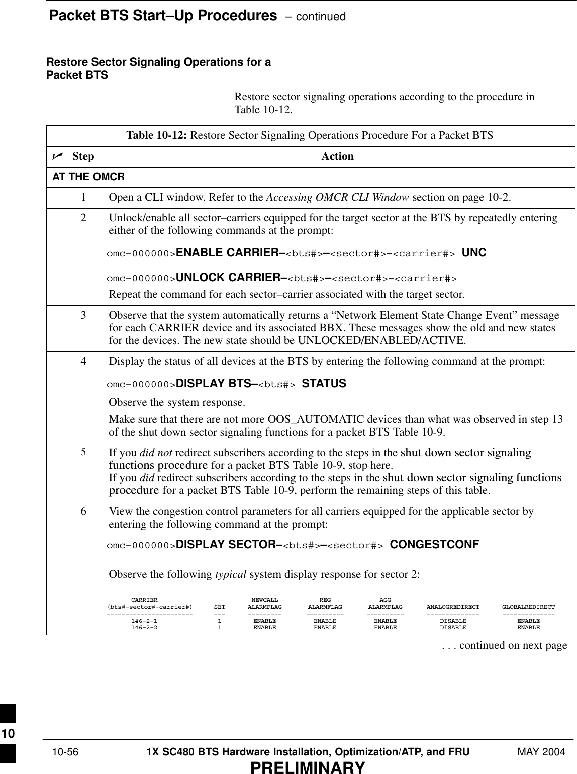 Packet BTS Start–Up Procedures  – continued 10-56 1X SC480 BTS Hardware Installation, Optimization/ATP, and FRU MAY 2004PRELIMINARYRestore Sector Signaling Operations for aPacket BTSRestore sector signaling operations according to the procedure inTable 10-12.Table 10-12: Restore Sector Signaling Operations Procedure For a Packet BTSnStep ActionAT THE OMCR1Open a CLI window. Refer to the Accessing OMCR CLI Window section on page 10-2.2Unlock/enable all sector–carriers equipped for the target sector at the BTS by repeatedly enteringeither of the following commands at the prompt:omc–000000&gt;ENABLE CARRIER–&lt;bts#&gt;–&lt;sector#&gt;–&lt;carrier#&gt; UNComc–000000&gt;UNLOCK CARRIER–&lt;bts#&gt;–&lt;sector#&gt;–&lt;carrier#&gt;Repeat the command for each sector–carrier associated with the target sector.3Observe that the system automatically returns a “Network Element State Change Event” messagefor each CARRIER device and its associated BBX. These messages show the old and new statesfor the devices. The new state should be UNLOCKED/ENABLED/ACTIVE.4Display the status of all devices at the BTS by entering the following command at the prompt:omc–000000&gt;DISPLAY BTS–&lt;bts#&gt; STATUSObserve the system response.Make sure that there are not more OOS_AUTOMATIC devices than what was observed in step 13of the shut down sector signaling functions for a packet BTS Table 10-9.5If you did not redirect subscribers according to the steps in the shut  down  sector  signalingfunctions  procedure for a packet BTS Table 10-9, stop here.If you did redirect subscribers according to the steps in the shut  down  sector  signaling  functionsprocedure for a packet BTS Table 10-9, perform the remaining steps of this table.6View the congestion control parameters for all carriers equipped for the applicable sector byentering the following command at the prompt:omc–000000&gt;DISPLAY SECTOR–&lt;bts#&gt;–&lt;sector#&gt; CONGESTCONFObserve the following typical system display response for sector 2:CARRIER NEWCALL REG AGG(bts#–sector#–carrier#) SET ALARMFLAG ALARMFLAG ALARMFLAG ANALOGREDIRECT GLOBALREDIRECT––––––––––––––––––––––– ––– ––––––––– –––––––––– –––––––––– –––––––––––––– ––––––––––––––146–2–1 1 ENABLE ENABLE ENABLE DISABLE ENABLE146–2–2 1 ENABLE ENABLE ENABLE DISABLE ENABLE. . . continued on next page10