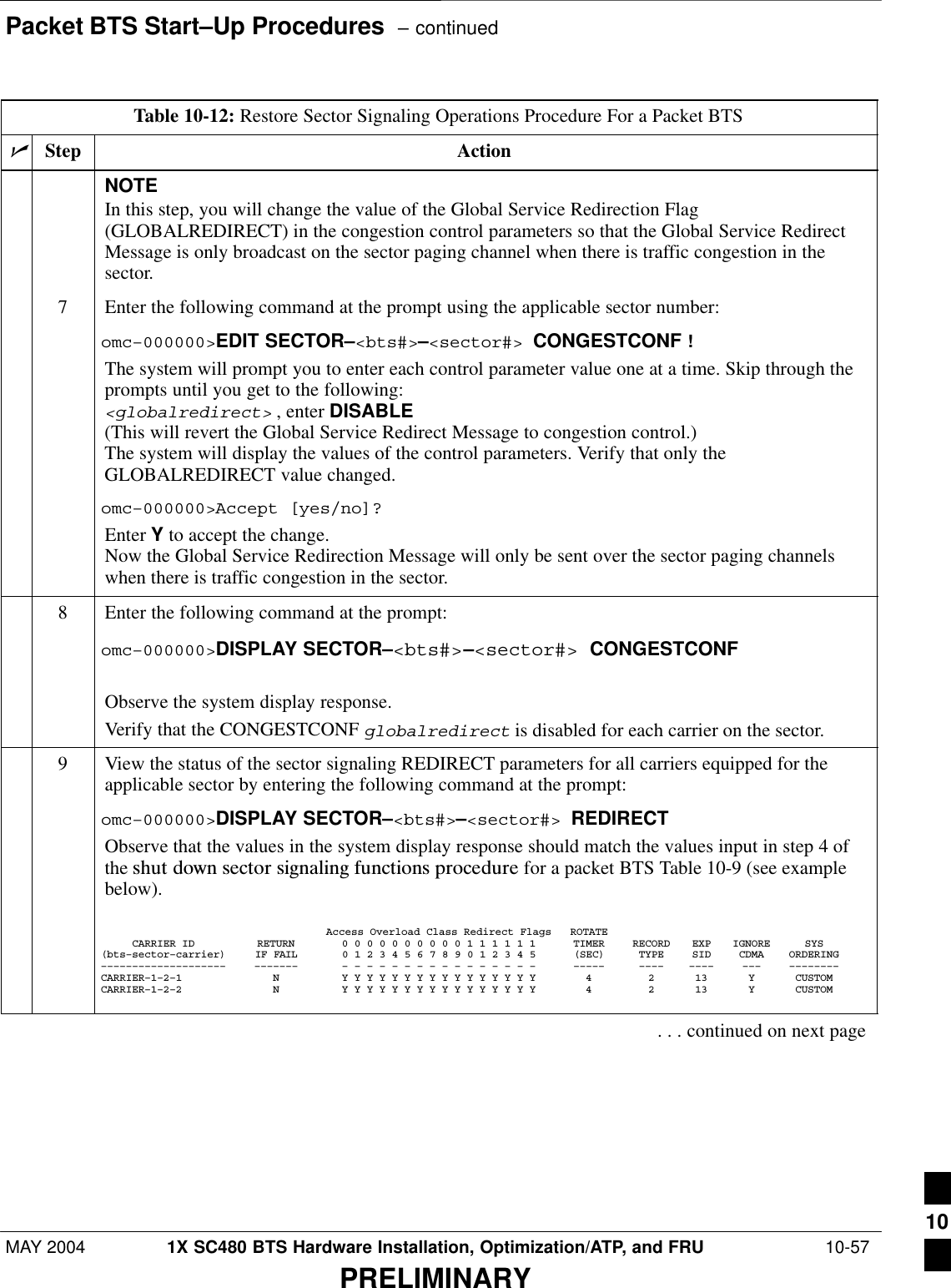 Packet BTS Start–Up Procedures  – continuedMAY 2004 1X SC480 BTS Hardware Installation, Optimization/ATP, and FRU  10-57PRELIMINARYTable 10-12: Restore Sector Signaling Operations Procedure For a Packet BTSnActionStepNOTEIn this step, you will change the value of the Global Service Redirection Flag(GLOBALREDIRECT) in the congestion control parameters so that the Global Service RedirectMessage is only broadcast on the sector paging channel when there is traffic congestion in thesector.7Enter the following command at the prompt using the applicable sector number:omc–000000&gt;EDIT SECTOR–&lt;bts#&gt;–&lt;sector#&gt; CONGESTCONF !The system will prompt you to enter each control parameter value one at a time. Skip through theprompts until you get to the following:&lt;globalredirect&gt; , enter DISABLE (This will revert the Global Service Redirect Message to congestion control.)The system will display the values of the control parameters. Verify that only theGLOBALREDIRECT value changed.omc–000000&gt;Accept [yes/no]?Enter Y to accept the change.Now the Global Service Redirection Message will only be sent over the sector paging channelswhen there is traffic congestion in the sector.8Enter the following command at the prompt:omc–000000&gt;DISPLAY SECTOR–&lt;bts#&gt;–&lt;sector#&gt; CONGESTCONFObserve the system display response.Verify that the CONGESTCONF globalredirect is disabled for each carrier on the sector.9View the status of the sector signaling REDIRECT parameters for all carriers equipped for theapplicable sector by entering the following command at the prompt:omc–000000&gt;DISPLAY SECTOR–&lt;bts#&gt;–&lt;sector#&gt; REDIRECTObserve that the values in the system display response should match the values input in step 4 ofthe shut  down  sector  signaling  functions  procedure for a packet BTS Table 10-9 (see examplebelow).Access Overload Class Redirect Flags ROTATECARRIER ID RETURN 0 0 0 0 0 0 0 0 0 0 1 1 1 1 1 1 TIMER RECORD EXP IGNORE SYS(bts–sector–carrier) IF FAIL 0 1 2 3 4 5 6 7 8 9 0 1 2 3 4 5 (SEC) TYPE SID CDMA ORDERING–––––––––––––––––––– ––––––– – – – – – – – – – – – – – – – – ––––– –––– –––– ––– ––––––––CARRIER–1–2–1 N Y Y Y Y Y Y Y Y Y Y Y Y Y Y Y Y 4 2 13 Y CUSTOMCARRIER–1–2–2 N Y Y Y Y Y Y Y Y Y Y Y Y Y Y Y Y 4 2 13 Y CUSTOM. . . continued on next page10