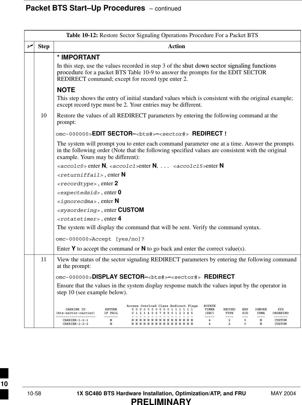 Packet BTS Start–Up Procedures  – continued 10-58 1X SC480 BTS Hardware Installation, Optimization/ATP, and FRU MAY 2004PRELIMINARYTable 10-12: Restore Sector Signaling Operations Procedure For a Packet BTSnActionStep* IMPORTANTIn this step, use the values recorded in step 3 of the shut  down  sector  signaling  functionsprocedure for a packet BTS Table 10-9 to answer the prompts for the EDIT SECTORREDIRECT command; except for record type enter 2.NOTEThis step shows the entry of initial standard values which is consistent with the original example;except record type must be 2. Your entries may be different.10 Restore the values of all REDIRECT parameters by entering the following command at theprompt:omc–000000&gt;EDIT SECTOR–&lt;bts#&gt;–&lt;sector#&gt; REDIRECT !The system will prompt you to enter each command parameter one at a time. Answer the promptsin the following order (Note that the following specified values are consistent with the originalexample. Yours may be different):&lt;accolc0&gt; enter N, &lt;accolc1&gt;enter N, ... &lt;accolc15&gt;enter N&lt;returniffail&gt; , enter N&lt;recordtype&gt; , enter 2&lt;expectedsid&gt; , enter 0&lt;ignorecdma&gt; , enter N&lt;sysordering&gt; , enter CUSTOM&lt;rotatetimer&gt; , enter 4The system will display the command that will be sent. Verify the command syntax.omc–000000&gt;Accept [yes/no]?Enter Y to accept the command or N to go back and enter the correct value(s).11 View the status of the sector signaling REDIRECT parameters by entering the following commandat the prompt:omc–000000&gt;DISPLAY SECTOR–&lt;bts#&gt;–&lt;sector#&gt; REDIRECTEnsure that the values in the system display response match the values input by the operator instep 10 (see example below).Access Overload Class Redirect Flags ROTATECARRIER ID RETURN 0 0 0 0 0 0 0 0 0 0 1 1 1 1 1 1 TIMER RECORD EXP IGNORE SYS(bts–sector–carrier) IF FAIL 0 1 2 3 4 5 6 7 8 9 0 1 2 3 4 5 (SEC) TYPE SID CDMA ORDERING–––––––––––––––––––– ––––––– – – – – – – – – – – – – – – – – ––––– –––– ––– –––– –––––––CARRIER–1–2–1 N N N N N N N N N N N N N N N N N 4 2 0 N CUSTOMCARRIER–1–2–2 N N N N N N N N N N N N N N N N N 4 2 0 N CUSTOM 10