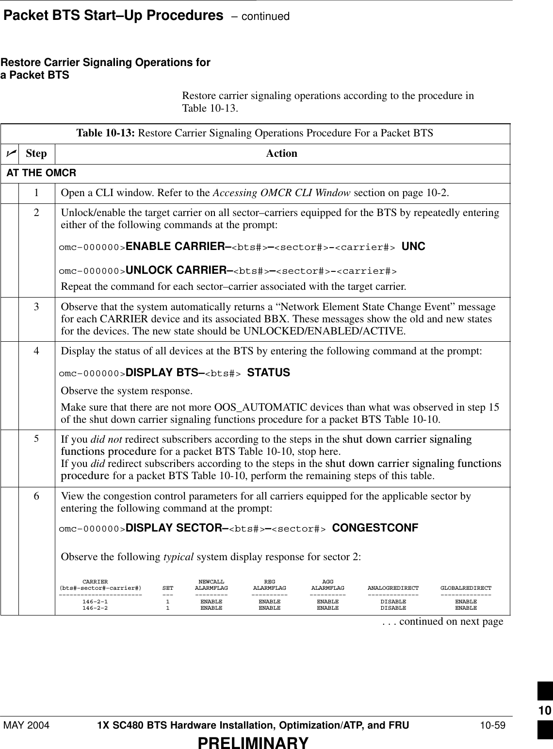 Packet BTS Start–Up Procedures  – continuedMAY 2004 1X SC480 BTS Hardware Installation, Optimization/ATP, and FRU  10-59PRELIMINARYRestore Carrier Signaling Operations fora Packet BTSRestore carrier signaling operations according to the procedure inTable 10-13.Table 10-13: Restore Carrier Signaling Operations Procedure For a Packet BTSnStep ActionAT THE OMCR1Open a CLI window. Refer to the Accessing OMCR CLI Window section on page 10-2.2Unlock/enable the target carrier on all sector–carriers equipped for the BTS by repeatedly enteringeither of the following commands at the prompt:omc–000000&gt;ENABLE CARRIER–&lt;bts#&gt;–&lt;sector#&gt;–&lt;carrier#&gt; UNComc–000000&gt;UNLOCK CARRIER–&lt;bts#&gt;–&lt;sector#&gt;–&lt;carrier#&gt;Repeat the command for each sector–carrier associated with the target carrier.3Observe that the system automatically returns a “Network Element State Change Event” messagefor each CARRIER device and its associated BBX. These messages show the old and new statesfor the devices. The new state should be UNLOCKED/ENABLED/ACTIVE.4Display the status of all devices at the BTS by entering the following command at the prompt:omc–000000&gt;DISPLAY BTS–&lt;bts#&gt; STATUSObserve the system response.Make sure that there are not more OOS_AUTOMATIC devices than what was observed in step 15of the shut down carrier signaling functions procedure for a packet BTS Table 10-10.5If you did not redirect subscribers according to the steps in the shut  down  carrier  signalingfunctions  procedure for a packet BTS Table 10-10, stop here.If you did redirect subscribers according to the steps in the shut  down  carrier  signaling  functionsprocedure for a packet BTS Table 10-10, perform the remaining steps of this table.6View the congestion control parameters for all carriers equipped for the applicable sector byentering the following command at the prompt:omc–000000&gt;DISPLAY SECTOR–&lt;bts#&gt;–&lt;sector#&gt; CONGESTCONFObserve the following typical system display response for sector 2:CARRIER NEWCALL REG AGG(bts#–sector#–carrier#) SET ALARMFLAG ALARMFLAG ALARMFLAG ANALOGREDIRECT GLOBALREDIRECT––––––––––––––––––––––– ––– ––––––––– –––––––––– –––––––––– –––––––––––––– ––––––––––––––146–2–1 1 ENABLE ENABLE ENABLE DISABLE ENABLE146–2–2 1 ENABLE ENABLE ENABLE DISABLE ENABLE. . . continued on next page10