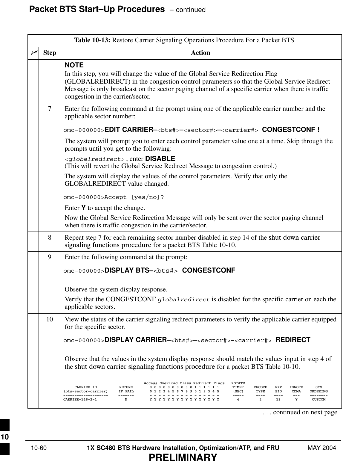 Packet BTS Start–Up Procedures  – continued 10-60 1X SC480 BTS Hardware Installation, Optimization/ATP, and FRU MAY 2004PRELIMINARYTable 10-13: Restore Carrier Signaling Operations Procedure For a Packet BTSnActionStepNOTEIn this step, you will change the value of the Global Service Redirection Flag(GLOBALREDIRECT) in the congestion control parameters so that the Global Service RedirectMessage is only broadcast on the sector paging channel of a specific carrier when there is trafficcongestion in the carrier/sector.7Enter the following command at the prompt using one of the applicable carrier number and theapplicable sector number:omc–000000&gt;EDIT CARRIER–&lt;bts#&gt;–&lt;sector#&gt;–&lt;carrier#&gt; CONGESTCONF !The system will prompt you to enter each control parameter value one at a time. Skip through theprompts until you get to the following:&lt;globalredirect&gt; , enter DISABLE (This will revert the Global Service Redirect Message to congestion control.)The system will display the values of the control parameters. Verify that only theGLOBALREDIRECT value changed.omc–000000&gt;Accept [yes/no]?Enter Y to accept the change.Now the Global Service Redirection Message will only be sent over the sector paging channelwhen there is traffic congestion in the carrier/sector.8Repeat step 7 for each remaining sector number disabled in step 14 of the shut  down  carriersignaling  functions  procedure for a packet BTS Table 10-10.9Enter the following command at the prompt:omc–000000&gt;DISPLAY BTS–&lt;bts#&gt; CONGESTCONFObserve the system display response.Verify that the CONGESTCONF globalredirect is disabled for the specific carrier on each theapplicable sectors.10 View the status of the carrier signaling redirect parameters to verify the applicable carrier equippedfor the specific sector.omc–000000&gt;DISPLAY CARRIER–&lt;bts#&gt;–&lt;sector#&gt;–&lt;carrier#&gt; REDIRECTObserve that the values in the system display response should match the values input in step 4 ofthe shut  down  carrier  signaling  functions  procedure for a packet BTS Table 10-10.Access Overload Class Redirect Flags ROTATECARRIER ID RETURN 0 0 0 0 0 0 0 0 0 0 1 1 1 1 1 1 TIMER RECORD EXP IGNORE SYS(bts–sector–carrier) IF FAIL 0 1 2 3 4 5 6 7 8 9 0 1 2 3 4 5 (SEC) TYPE SID CDMA ORDERING–––––––––––––––––––– ––––––– – – – – – – – – – – – – – – – – ––––– –––– –––– ––– ––––––––CARRIER–146–2–1 N Y Y Y Y Y Y Y Y Y Y Y Y Y Y Y Y 4 2 13 Y CUSTOM. . . continued on next page10