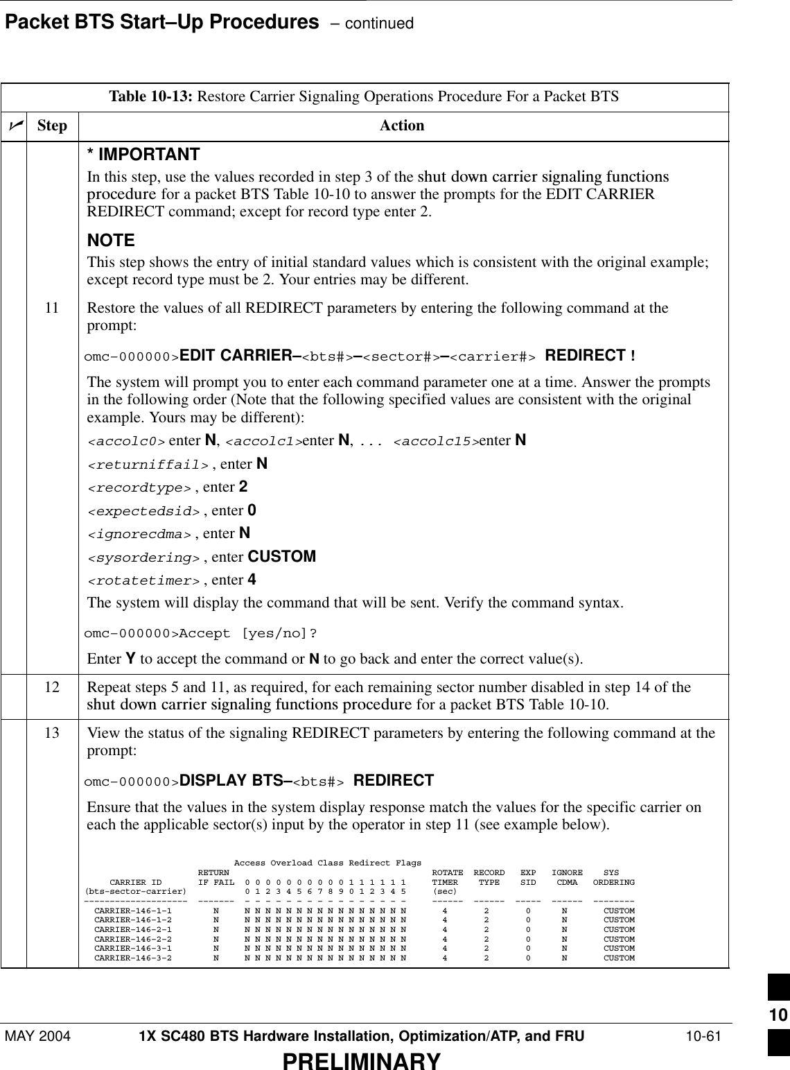 Packet BTS Start–Up Procedures  – continuedMAY 2004 1X SC480 BTS Hardware Installation, Optimization/ATP, and FRU  10-61PRELIMINARYTable 10-13: Restore Carrier Signaling Operations Procedure For a Packet BTSnActionStep* IMPORTANTIn this step, use the values recorded in step 3 of the shut  down  carrier  signaling  functionsprocedure for a packet BTS Table 10-10 to answer the prompts for the EDIT CARRIERREDIRECT command; except for record type enter 2.NOTEThis step shows the entry of initial standard values which is consistent with the original example;except record type must be 2. Your entries may be different.11 Restore the values of all REDIRECT parameters by entering the following command at theprompt:omc–000000&gt;EDIT CARRIER–&lt;bts#&gt;–&lt;sector#&gt;–&lt;carrier#&gt; REDIRECT !The system will prompt you to enter each command parameter one at a time. Answer the promptsin the following order (Note that the following specified values are consistent with the originalexample. Yours may be different):&lt;accolc0&gt; enter N, &lt;accolc1&gt;enter N, ... &lt;accolc15&gt;enter N&lt;returniffail&gt; , enter N&lt;recordtype&gt; , enter 2&lt;expectedsid&gt; , enter 0&lt;ignorecdma&gt; , enter N&lt;sysordering&gt; , enter CUSTOM&lt;rotatetimer&gt; , enter 4The system will display the command that will be sent. Verify the command syntax.omc–000000&gt;Accept [yes/no]?Enter Y to accept the command or N to go back and enter the correct value(s).12 Repeat steps 5 and 11, as required, for each remaining sector number disabled in step 14 of theshut  down  carrier  signaling  functions  procedure for a packet BTS Table 10-10.13 View the status of the signaling REDIRECT parameters by entering the following command at theprompt:omc–000000&gt;DISPLAY BTS–&lt;bts#&gt; REDIRECTEnsure that the values in the system display response match the values for the specific carrier oneach the applicable sector(s) input by the operator in step 11 (see example below).                             Access Overload Class Redirect Flags                      RETURN                                       ROTATE  RECORD   EXP   IGNORE    SYS     CARRIER ID       IF FAIL  0 0 0 0 0 0 0 0 0 0 1 1 1 1 1 1     TIMER    TYPE    SID    CDMA   ORDERING(bts–sector–carrier)           0 1 2 3 4 5 6 7 8 9 0 1 2 3 4 5     (sec)––––––––––––––––––––  –––––––  – – – – – – – – – – – – – – – –     ––––––  ––––––  –––––  ––––––  ––––––––  CARRIER–146–1–1        N     N N N N N N N N N N N N N N N N       4       2       0      N       CUSTOM  CARRIER–146–1–2        N     N N N N N N N N N N N N N N N N       4       2       0      N       CUSTOM  CARRIER–146–2–1        N     N N N N N N N N N N N N N N N N       4       2       0      N       CUSTOM  CARRIER–146–2–2        N     N N N N N N N N N N N N N N N N       4       2       0      N       CUSTOM  CARRIER–146–3–1        N     N N N N N N N N N N N N N N N N       4       2       0      N       CUSTOM  CARRIER–146–3–2        N     N N N N N N N N N N N N N N N N       4       2       0      N       CUSTOM 10