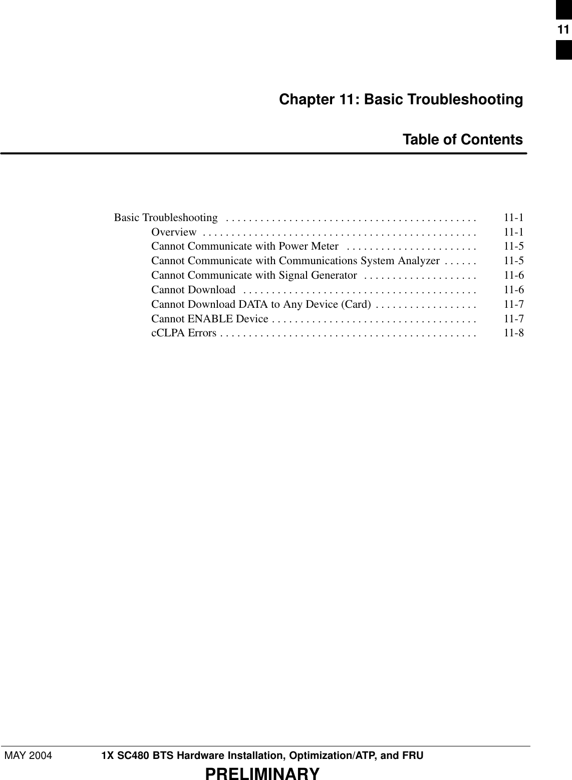 MAY 2004 1X SC480 BTS Hardware Installation, Optimization/ATP, and FRUPRELIMINARYChapter 11: Basic TroubleshootingTable of ContentsBasic Troubleshooting  11-1 . . . . . . . . . . . . . . . . . . . . . . . . . . . . . . . . . . . . . . . . . . . . Overview 11-1 . . . . . . . . . . . . . . . . . . . . . . . . . . . . . . . . . . . . . . . . . . . . . . . . Cannot Communicate with Power Meter 11-5 . . . . . . . . . . . . . . . . . . . . . . . Cannot Communicate with Communications System Analyzer 11-5 . . . . . . Cannot Communicate with Signal Generator 11-6 . . . . . . . . . . . . . . . . . . . . Cannot Download 11-6 . . . . . . . . . . . . . . . . . . . . . . . . . . . . . . . . . . . . . . . . . Cannot Download DATA to Any Device (Card) 11-7 . . . . . . . . . . . . . . . . . . Cannot ENABLE Device 11-7 . . . . . . . . . . . . . . . . . . . . . . . . . . . . . . . . . . . . cCLPA Errors 11-8 . . . . . . . . . . . . . . . . . . . . . . . . . . . . . . . . . . . . . . . . . . . . . 11