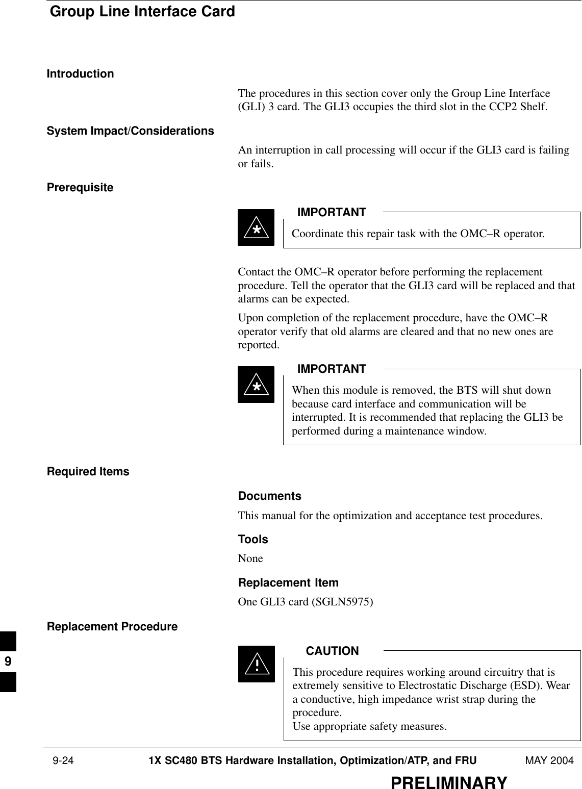 Group Line Interface Card 9-24 1X SC480 BTS Hardware Installation, Optimization/ATP, and FRU MAY 2004PRELIMINARYIntroductionThe procedures in this section cover only the Group Line Interface(GLI) 3 card. The GLI3 occupies the third slot in the CCP2 Shelf.System Impact/ConsiderationsAn interruption in call processing will occur if the GLI3 card is failingor fails.PrerequisiteCoordinate this repair task with the OMC–R operator.IMPORTANT*Contact the OMC–R operator before performing the replacementprocedure. Tell the operator that the GLI3 card will be replaced and thatalarms can be expected.Upon completion of the replacement procedure, have the OMC–Roperator verify that old alarms are cleared and that no new ones arereported.When this module is removed, the BTS will shut downbecause card interface and communication will beinterrupted. It is recommended that replacing the GLI3 beperformed during a maintenance window.IMPORTANT*Required ItemsDocumentsThis manual for the optimization and acceptance test procedures.ToolsNoneReplacement ItemOne GLI3 card (SGLN5975)Replacement ProcedureThis procedure requires working around circuitry that isextremely sensitive to Electrostatic Discharge (ESD). Weara conductive, high impedance wrist strap during theprocedure.Use appropriate safety measures.CAUTION9