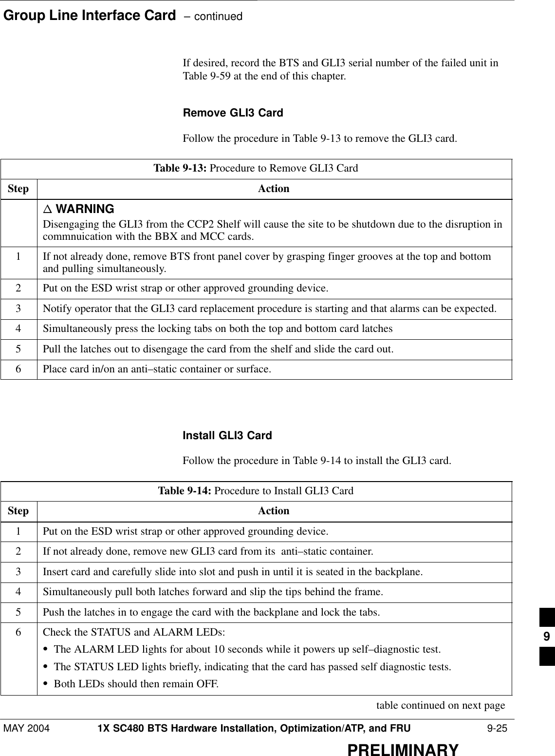 Group Line Interface Card  – continuedMAY 2004 1X SC480 BTS Hardware Installation, Optimization/ATP, and FRU  9-25PRELIMINARYIf desired, record the BTS and GLI3 serial number of the failed unit inTable 9-59 at the end of this chapter.Remove GLI3 CardFollow the procedure in Table 9-13 to remove the GLI3 card.Table 9-13: Procedure to Remove GLI3 CardStep Actionn WARNINGDisengaging the GLI3 from the CCP2 Shelf will cause the site to be shutdown due to the disruption incommnuication with the BBX and MCC cards.1If not already done, remove BTS front panel cover by grasping finger grooves at the top and bottomand pulling simultaneously.2Put on the ESD wrist strap or other approved grounding device.3Notify operator that the GLI3 card replacement procedure is starting and that alarms can be expected.4Simultaneously press the locking tabs on both the top and bottom card latches5Pull the latches out to disengage the card from the shelf and slide the card out.6Place card in/on an anti–static container or surface.  Install GLI3 CardFollow the procedure in Table 9-14 to install the GLI3 card.Table 9-14: Procedure to Install GLI3 CardStep Action1Put on the ESD wrist strap or other approved grounding device.2If not already done, remove new GLI3 card from its  anti–static container.3Insert card and carefully slide into slot and push in until it is seated in the backplane.4Simultaneously pull both latches forward and slip the tips behind the frame.5Push the latches in to engage the card with the backplane and lock the tabs.6Check the STATUS and ALARM LEDs:SThe ALARM LED lights for about 10 seconds while it powers up self–diagnostic test.SThe STATUS LED lights briefly, indicating that the card has passed self diagnostic tests.SBoth LEDs should then remain OFF. table continued on next page9