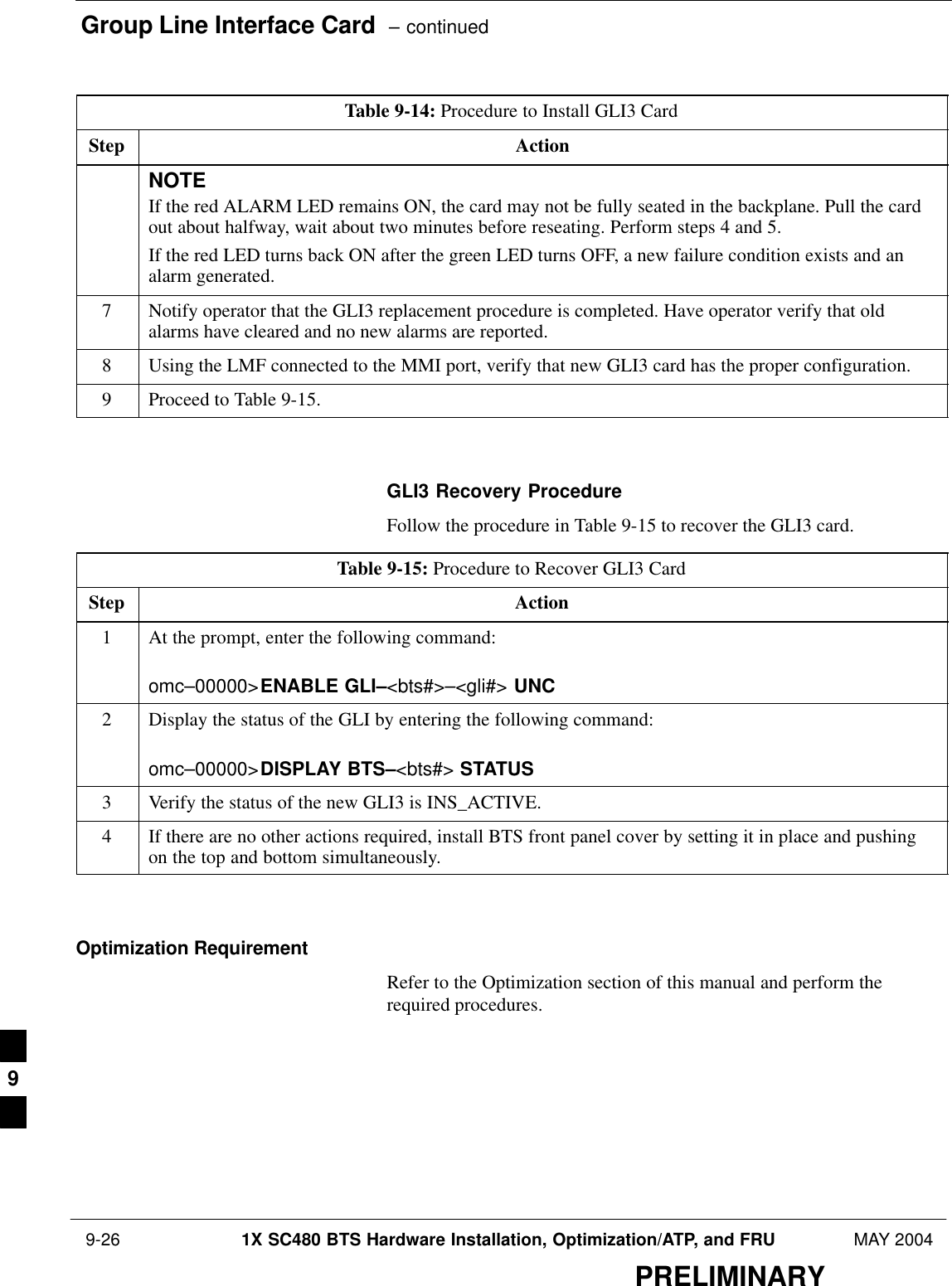 Group Line Interface Card  – continued 9-26 1X SC480 BTS Hardware Installation, Optimization/ATP, and FRU MAY 2004PRELIMINARYTable 9-14: Procedure to Install GLI3 CardStep ActionNOTEIf the red ALARM LED remains ON, the card may not be fully seated in the backplane. Pull the cardout about halfway, wait about two minutes before reseating. Perform steps 4 and 5.If the red LED turns back ON after the green LED turns OFF, a new failure condition exists and analarm generated.7Notify operator that the GLI3 replacement procedure is completed. Have operator verify that oldalarms have cleared and no new alarms are reported.8Using the LMF connected to the MMI port, verify that new GLI3 card has the proper configuration.9Proceed to Table 9-15.  GLI3 Recovery ProcedureFollow the procedure in Table 9-15 to recover the GLI3 card.Table 9-15: Procedure to Recover GLI3 CardStep Action1At the prompt, enter the following command:omc–00000&gt;ENABLE GLI–&lt;bts#&gt;–&lt;gli#&gt; UNC2Display the status of the GLI by entering the following command:omc–00000&gt;DISPLAY BTS–&lt;bts#&gt; STATUS3Verify the status of the new GLI3 is INS_ACTIVE.4If there are no other actions required, install BTS front panel cover by setting it in place and pushingon the top and bottom simultaneously.  Optimization RequirementRefer to the Optimization section of this manual and perform therequired procedures.9