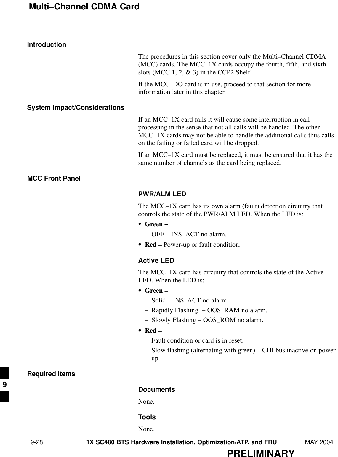 Multi–Channel CDMA Card 9-28 1X SC480 BTS Hardware Installation, Optimization/ATP, and FRU MAY 2004PRELIMINARYIntroductionThe procedures in this section cover only the Multi–Channel CDMA(MCC) cards. The MCC–1X cards occupy the fourth, fifth, and sixthslots (MCC 1, 2, &amp; 3) in the CCP2 Shelf.If the MCC–DO card is in use, proceed to that section for moreinformation later in this chapter.System Impact/ConsiderationsIf an MCC–1X card fails it will cause some interruption in callprocessing in the sense that not all calls will be handled. The otherMCC–1X cards may not be able to handle the additional calls thus callson the failing or failed card will be dropped.If an MCC–1X card must be replaced, it must be ensured that it has thesame number of channels as the card being replaced.MCC Front PanelPWR/ALM LEDThe MCC–1X card has its own alarm (fault) detection circuitry thatcontrols the state of the PWR/ALM LED. When the LED is:SGreen –– OFF – INS_ACT no alarm.SRed – Power-up or fault condition.Active LEDThe MCC–1X card has circuitry that controls the state of the ActiveLED. When the LED is:SGreen –– Solid – INS_ACT no alarm.– Rapidly Flashing  – OOS_RAM no alarm.– Slowly Flashing – OOS_ROM no alarm.SRed –– Fault condition or card is in reset.– Slow flashing (alternating with green) – CHI bus inactive on powerup.Required ItemsDocumentsNone.ToolsNone.9