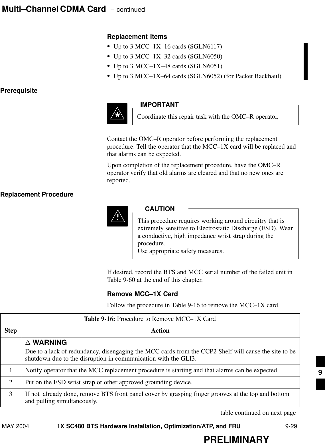 Multi–Channel CDMA Card  – continuedMAY 2004 1X SC480 BTS Hardware Installation, Optimization/ATP, and FRU  9-29PRELIMINARYReplacement ItemsSUp to 3 MCC–1X–16 cards (SGLN6117)SUp to 3 MCC–1X–32 cards (SGLN6050)SUp to 3 MCC–1X–48 cards (SGLN6051)SUp to 3 MCC–1X–64 cards (SGLN6052) (for Packet Backhaul)PrerequisiteCoordinate this repair task with the OMC–R operator.IMPORTANT*Contact the OMC–R operator before performing the replacementprocedure. Tell the operator that the MCC–1X card will be replaced andthat alarms can be expected.Upon completion of the replacement procedure, have the OMC–Roperator verify that old alarms are cleared and that no new ones arereported.Replacement ProcedureThis procedure requires working around circuitry that isextremely sensitive to Electrostatic Discharge (ESD). Weara conductive, high impedance wrist strap during theprocedure.Use appropriate safety measures.CAUTIONIf desired, record the BTS and MCC serial number of the failed unit inTable 9-60 at the end of this chapter.Remove MCC–1X CardFollow the procedure in Table 9-16 to remove the MCC–1X card.Table 9-16: Procedure to Remove MCC–1X CardStep Actionn WARNINGDue to a lack of redundancy, disengaging the MCC cards from the CCP2 Shelf will cause the site to beshutdown due to the disruption in communication with the GLI3.1Notify operator that the MCC replacement procedure is starting and that alarms can be expected.2Put on the ESD wrist strap or other approved grounding device.3If not  already done, remove BTS front panel cover by grasping finger grooves at the top and bottomand pulling simultaneously. table continued on next page9