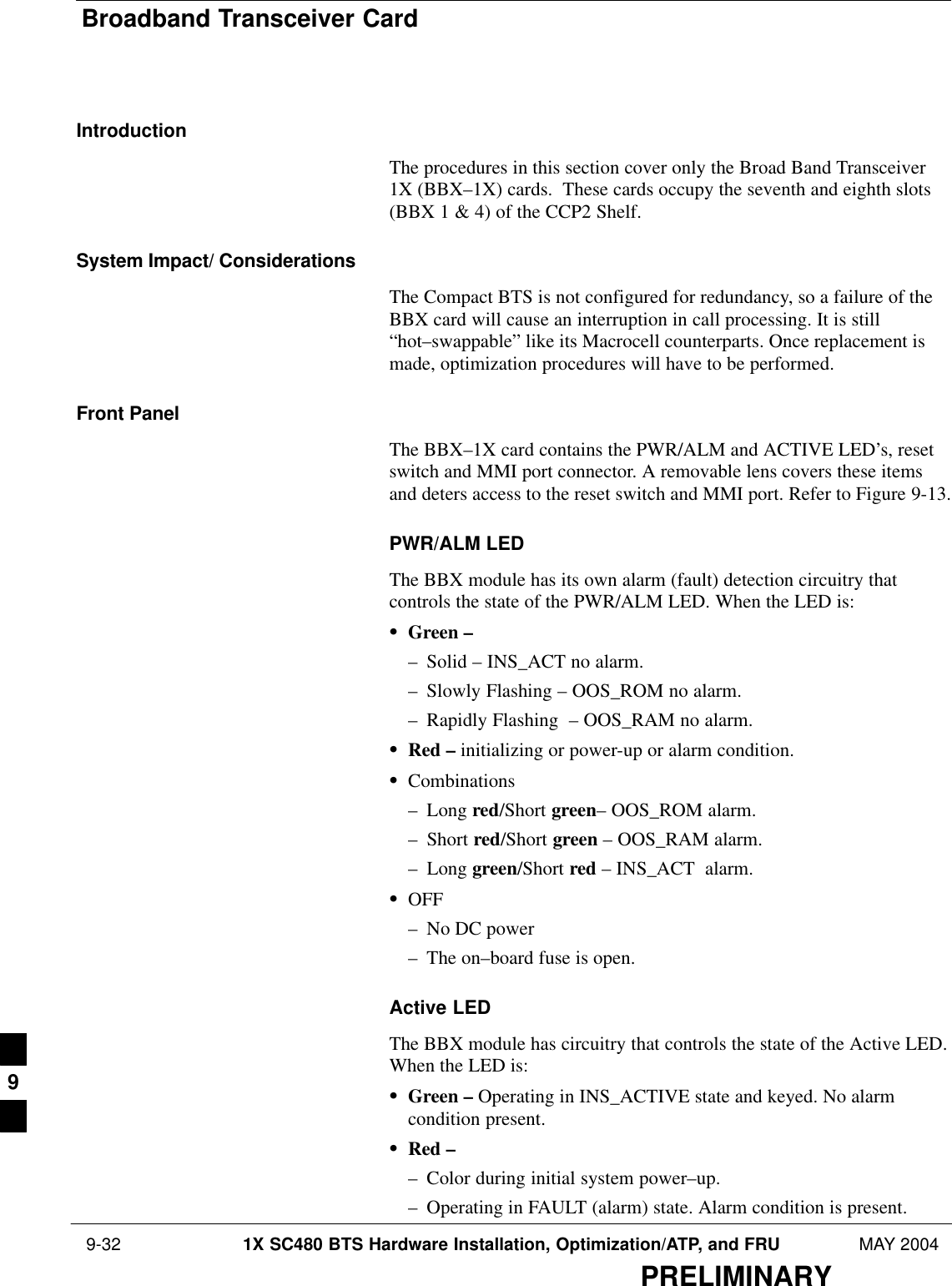 Broadband Transceiver Card 9-32 1X SC480 BTS Hardware Installation, Optimization/ATP, and FRU MAY 2004PRELIMINARYIntroductionThe procedures in this section cover only the Broad Band Transceiver1X (BBX–1X) cards.  These cards occupy the seventh and eighth slots(BBX 1 &amp; 4) of the CCP2 Shelf.System Impact/ ConsiderationsThe Compact BTS is not configured for redundancy, so a failure of theBBX card will cause an interruption in call processing. It is still“hot–swappable” like its Macrocell counterparts. Once replacement ismade, optimization procedures will have to be performed.Front PanelThe BBX–1X card contains the PWR/ALM and ACTIVE LED’s, resetswitch and MMI port connector. A removable lens covers these itemsand deters access to the reset switch and MMI port. Refer to Figure 9-13.PWR/ALM LEDThe BBX module has its own alarm (fault) detection circuitry thatcontrols the state of the PWR/ALM LED. When the LED is:SGreen –– Solid – INS_ACT no alarm.– Slowly Flashing – OOS_ROM no alarm.– Rapidly Flashing  – OOS_RAM no alarm.SRed – initializing or power-up or alarm condition.SCombinations– Long red/Short green– OOS_ROM alarm.– Short red/Short green – OOS_RAM alarm.– Long green/Short red – INS_ACT  alarm.SOFF– No DC power– The on–board fuse is open.Active LEDThe BBX module has circuitry that controls the state of the Active LED.When the LED is:SGreen – Operating in INS_ACTIVE state and keyed. No alarmcondition present.SRed –– Color during initial system power–up.– Operating in FAULT (alarm) state. Alarm condition is present.9