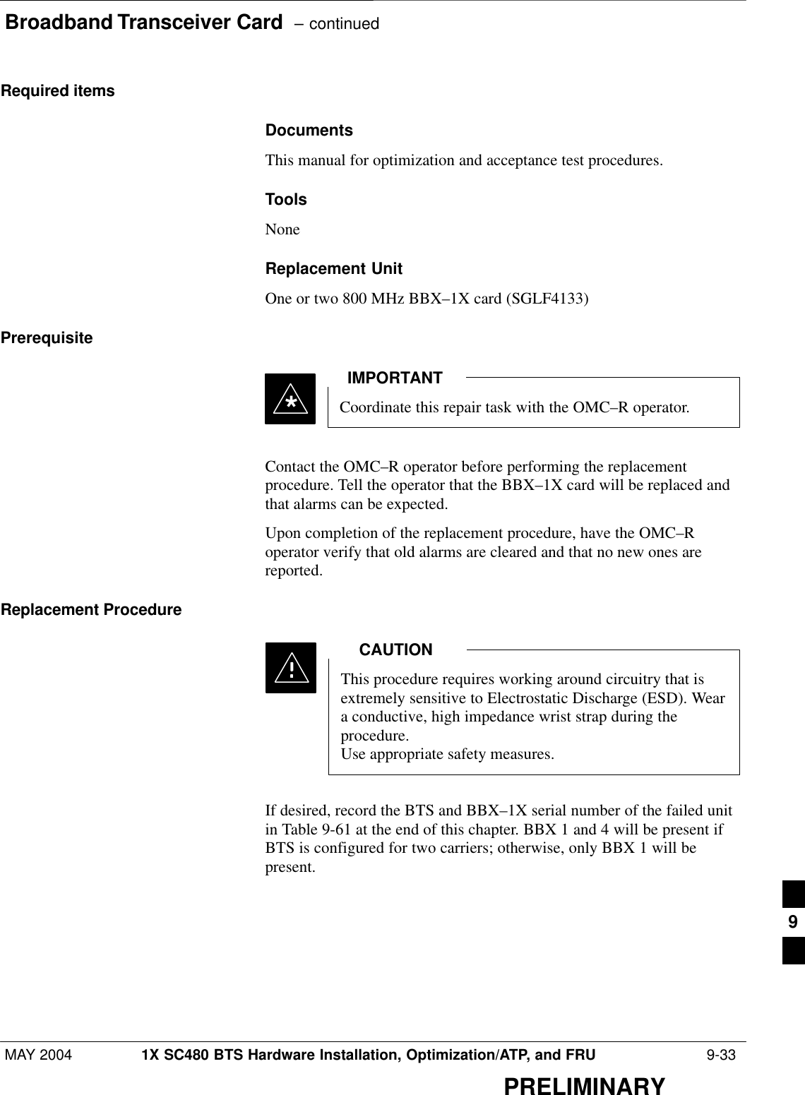 Broadband Transceiver Card  – continuedMAY 2004 1X SC480 BTS Hardware Installation, Optimization/ATP, and FRU  9-33PRELIMINARYRequired itemsDocumentsThis manual for optimization and acceptance test procedures.ToolsNoneReplacement UnitOne or two 800 MHz BBX–1X card (SGLF4133)PrerequisiteCoordinate this repair task with the OMC–R operator.IMPORTANT*Contact the OMC–R operator before performing the replacementprocedure. Tell the operator that the BBX–1X card will be replaced andthat alarms can be expected.Upon completion of the replacement procedure, have the OMC–Roperator verify that old alarms are cleared and that no new ones arereported.Replacement ProcedureThis procedure requires working around circuitry that isextremely sensitive to Electrostatic Discharge (ESD). Weara conductive, high impedance wrist strap during theprocedure.Use appropriate safety measures.CAUTIONIf desired, record the BTS and BBX–1X serial number of the failed unitin Table 9-61 at the end of this chapter. BBX 1 and 4 will be present ifBTS is configured for two carriers; otherwise, only BBX 1 will bepresent.9