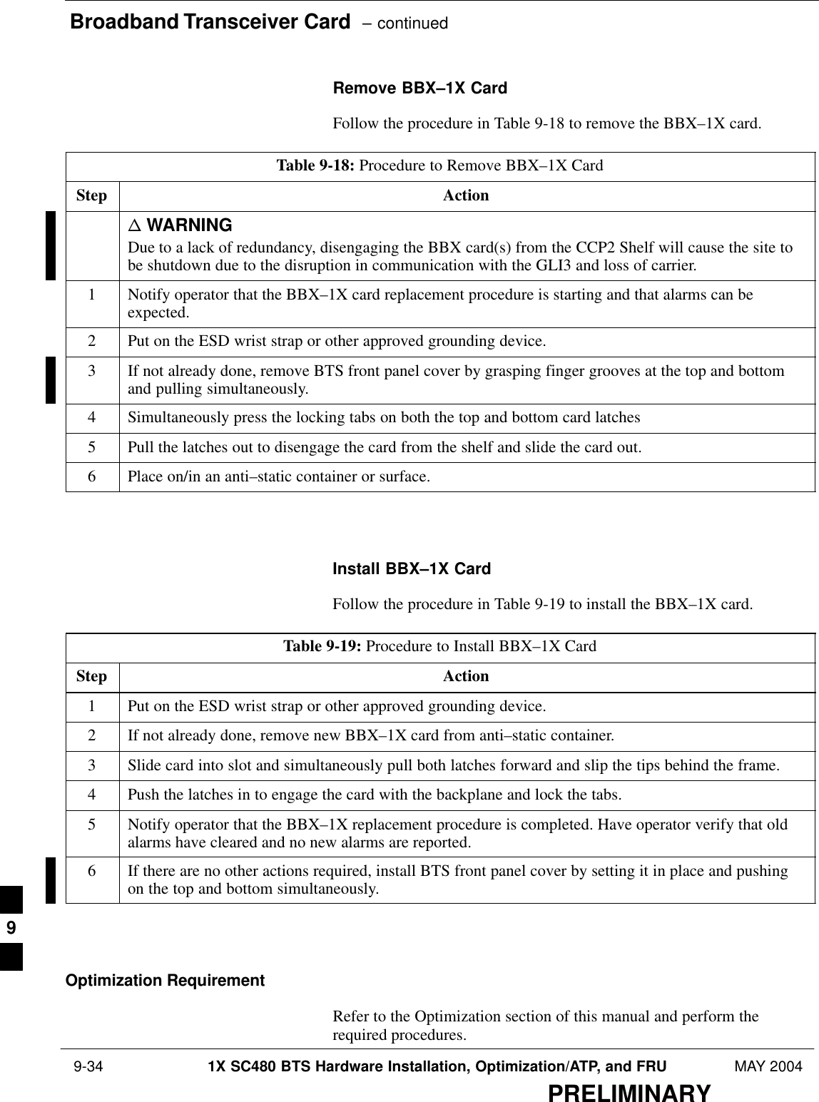 Broadband Transceiver Card  – continued 9-34 1X SC480 BTS Hardware Installation, Optimization/ATP, and FRU MAY 2004PRELIMINARYRemove BBX–1X CardFollow the procedure in Table 9-18 to remove the BBX–1X card.Table 9-18: Procedure to Remove BBX–1X CardStep Actionn WARNINGDue to a lack of redundancy, disengaging the BBX card(s) from the CCP2 Shelf will cause the site tobe shutdown due to the disruption in communication with the GLI3 and loss of carrier.1Notify operator that the BBX–1X card replacement procedure is starting and that alarms can beexpected.2Put on the ESD wrist strap or other approved grounding device.3If not already done, remove BTS front panel cover by grasping finger grooves at the top and bottomand pulling simultaneously.4Simultaneously press the locking tabs on both the top and bottom card latches5Pull the latches out to disengage the card from the shelf and slide the card out.6Place on/in an anti–static container or surface.  Install BBX–1X CardFollow the procedure in Table 9-19 to install the BBX–1X card.Table 9-19: Procedure to Install BBX–1X CardStep Action1Put on the ESD wrist strap or other approved grounding device.2If not already done, remove new BBX–1X card from anti–static container.3Slide card into slot and simultaneously pull both latches forward and slip the tips behind the frame.4Push the latches in to engage the card with the backplane and lock the tabs.5Notify operator that the BBX–1X replacement procedure is completed. Have operator verify that oldalarms have cleared and no new alarms are reported.6If there are no other actions required, install BTS front panel cover by setting it in place and pushingon the top and bottom simultaneously.  Optimization RequirementRefer to the Optimization section of this manual and perform therequired procedures.9