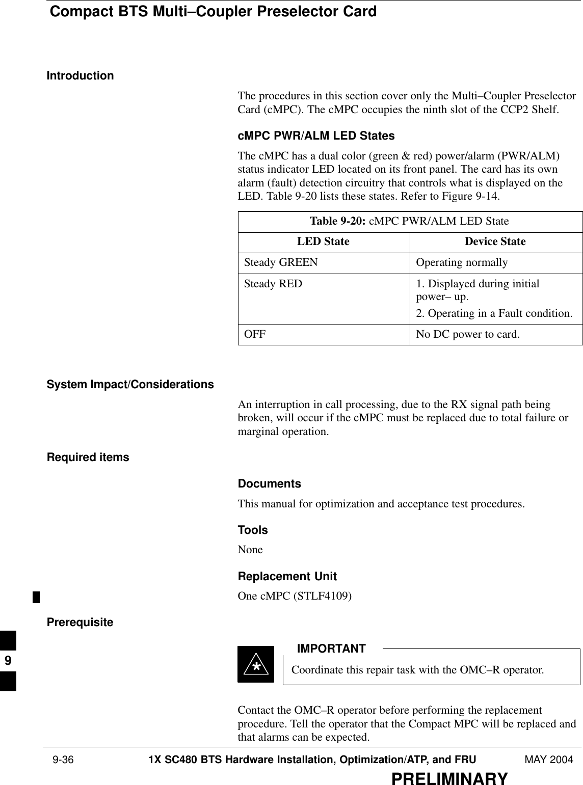 Compact BTS Multi–Coupler Preselector Card 9-36 1X SC480 BTS Hardware Installation, Optimization/ATP, and FRU MAY 2004PRELIMINARYIntroductionThe procedures in this section cover only the Multi–Coupler PreselectorCard (cMPC). The cMPC occupies the ninth slot of the CCP2 Shelf.cMPC PWR/ALM LED StatesThe cMPC has a dual color (green &amp; red) power/alarm (PWR/ALM)status indicator LED located on its front panel. The card has its ownalarm (fault) detection circuitry that controls what is displayed on theLED. Table 9-20 lists these states. Refer to Figure 9-14.Table 9-20: cMPC PWR/ALM LED StateLED State Device StateSteady GREEN Operating normallySteady RED 1. Displayed during initialpower– up.2. Operating in a Fault condition.OFF No DC power to card. System Impact/ConsiderationsAn interruption in call processing, due to the RX signal path beingbroken, will occur if the cMPC must be replaced due to total failure ormarginal operation.Required itemsDocumentsThis manual for optimization and acceptance test procedures.ToolsNoneReplacement UnitOne cMPC (STLF4109)PrerequisiteCoordinate this repair task with the OMC–R operator.IMPORTANT*Contact the OMC–R operator before performing the replacementprocedure. Tell the operator that the Compact MPC will be replaced andthat alarms can be expected.9