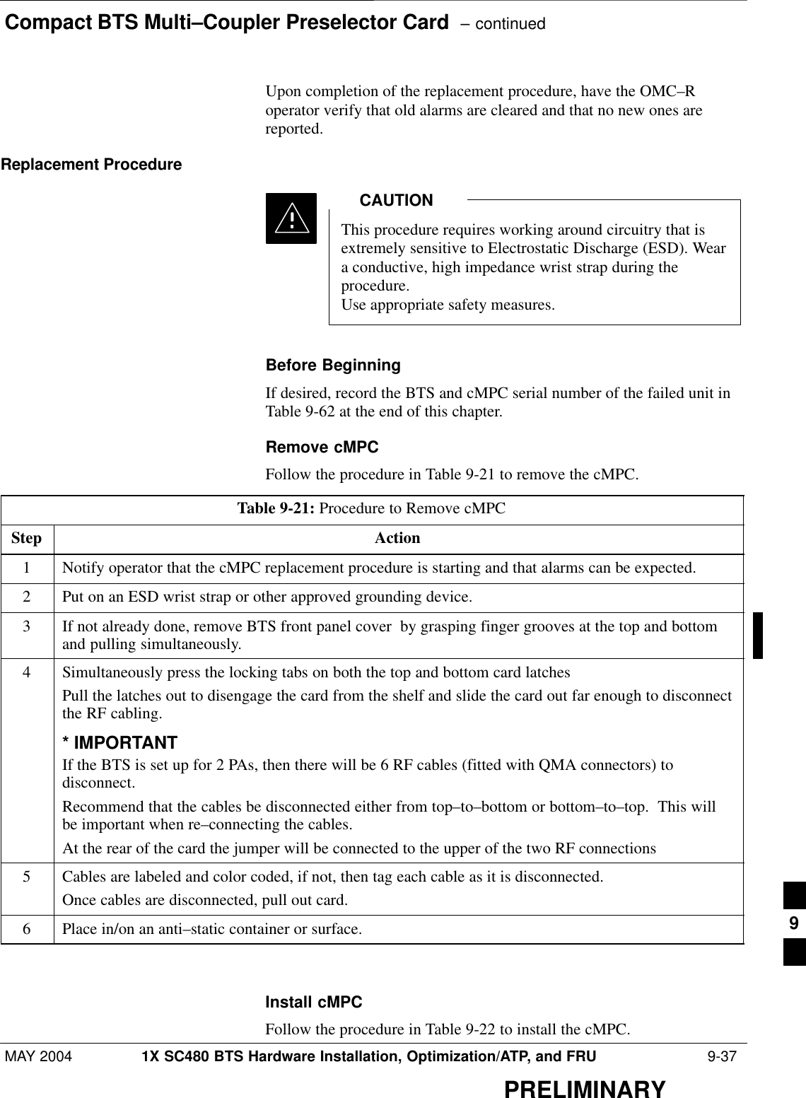 Compact BTS Multi–Coupler Preselector Card  – continuedMAY 2004 1X SC480 BTS Hardware Installation, Optimization/ATP, and FRU  9-37PRELIMINARYUpon completion of the replacement procedure, have the OMC–Roperator verify that old alarms are cleared and that no new ones arereported.Replacement ProcedureThis procedure requires working around circuitry that isextremely sensitive to Electrostatic Discharge (ESD). Weara conductive, high impedance wrist strap during theprocedure.Use appropriate safety measures.CAUTIONBefore BeginningIf desired, record the BTS and cMPC serial number of the failed unit inTable 9-62 at the end of this chapter.Remove cMPCFollow the procedure in Table 9-21 to remove the cMPC.Table 9-21: Procedure to Remove cMPCStep Action1Notify operator that the cMPC replacement procedure is starting and that alarms can be expected.2Put on an ESD wrist strap or other approved grounding device.3If not already done, remove BTS front panel cover  by grasping finger grooves at the top and bottomand pulling simultaneously.4Simultaneously press the locking tabs on both the top and bottom card latchesPull the latches out to disengage the card from the shelf and slide the card out far enough to disconnectthe RF cabling.* IMPORTANTIf the BTS is set up for 2 PAs, then there will be 6 RF cables (fitted with QMA connectors) todisconnect.Recommend that the cables be disconnected either from top–to–bottom or bottom–to–top.  This willbe important when re–connecting the cables.At the rear of the card the jumper will be connected to the upper of the two RF connections5Cables are labeled and color coded, if not, then tag each cable as it is disconnected.Once cables are disconnected, pull out card.6Place in/on an anti–static container or surface.  Install cMPCFollow the procedure in Table 9-22 to install the cMPC.9