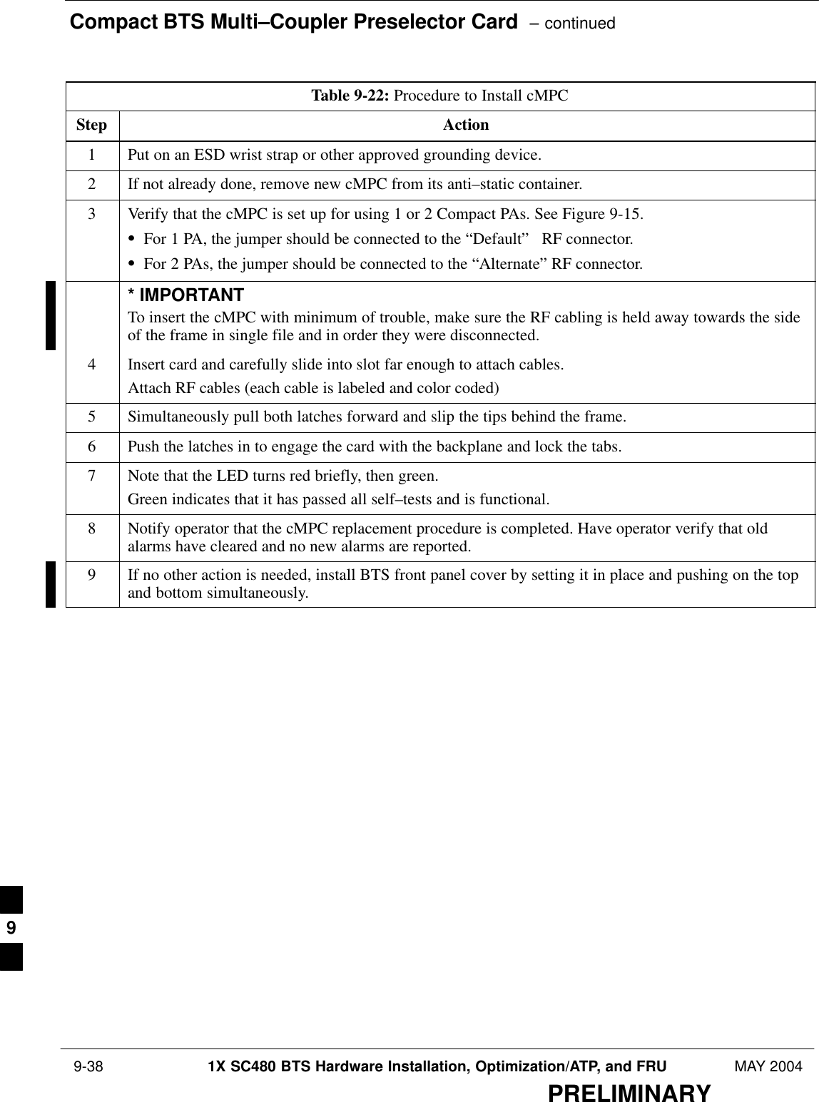 Compact BTS Multi–Coupler Preselector Card  – continued 9-38 1X SC480 BTS Hardware Installation, Optimization/ATP, and FRU MAY 2004PRELIMINARYTable 9-22: Procedure to Install cMPCStep Action1Put on an ESD wrist strap or other approved grounding device.2If not already done, remove new cMPC from its anti–static container.3Verify that the cMPC is set up for using 1 or 2 Compact PAs. See Figure 9-15.SFor 1 PA, the jumper should be connected to the “Default”   RF connector.SFor 2 PAs, the jumper should be connected to the “Alternate” RF connector.* IMPORTANTTo insert the cMPC with minimum of trouble, make sure the RF cabling is held away towards the sideof the frame in single file and in order they were disconnected.4Insert card and carefully slide into slot far enough to attach cables.Attach RF cables (each cable is labeled and color coded)5Simultaneously pull both latches forward and slip the tips behind the frame.6Push the latches in to engage the card with the backplane and lock the tabs.7Note that the LED turns red briefly, then green.Green indicates that it has passed all self–tests and is functional.8Notify operator that the cMPC replacement procedure is completed. Have operator verify that oldalarms have cleared and no new alarms are reported.9If no other action is needed, install BTS front panel cover by setting it in place and pushing on the topand bottom simultaneously.  9