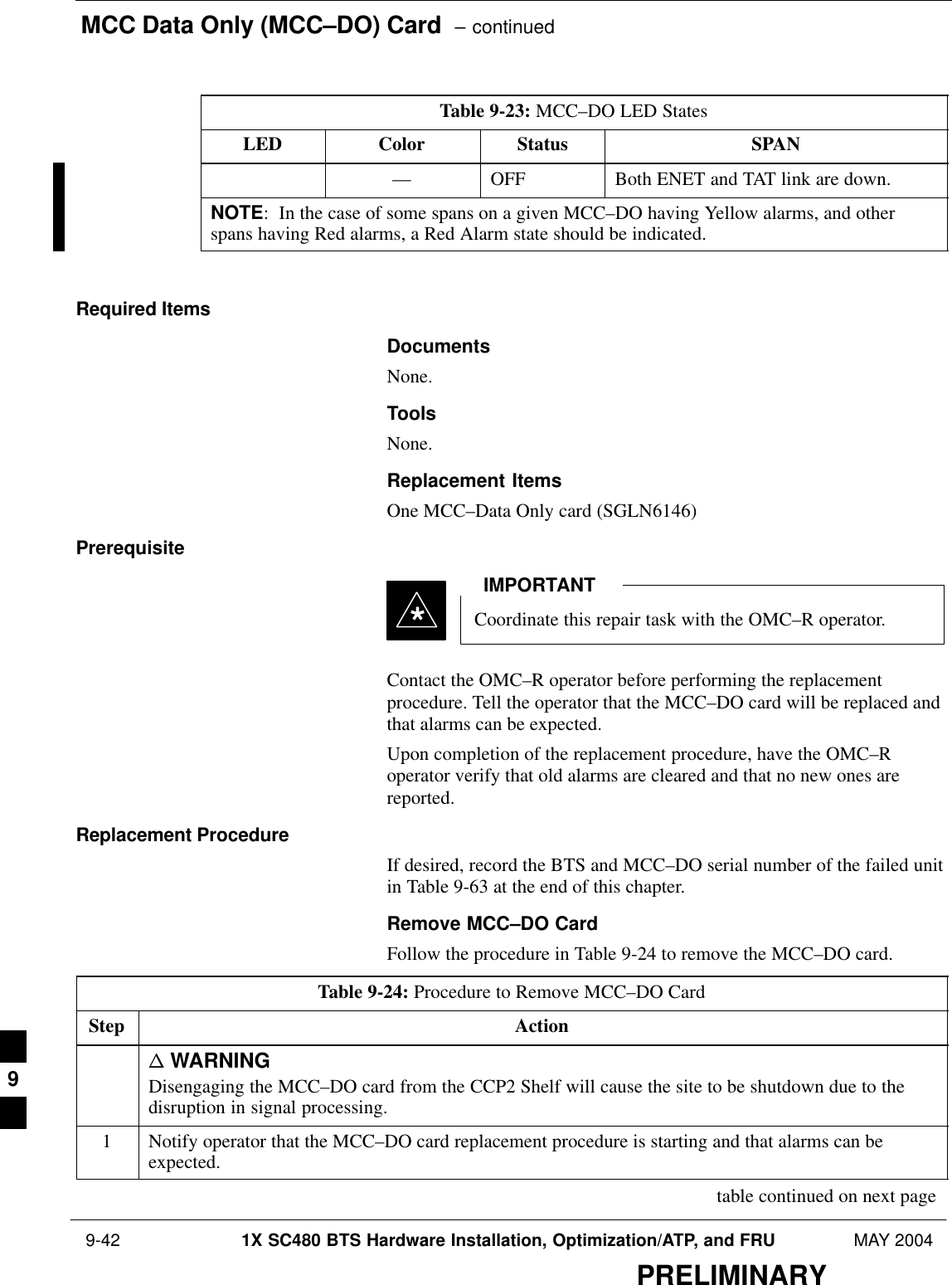 MCC Data Only (MCC–DO) Card  – continued 9-42 1X SC480 BTS Hardware Installation, Optimization/ATP, and FRU MAY 2004PRELIMINARYTable 9-23: MCC–DO LED StatesLED SPANStatusColor–– OFF Both ENET and TAT link are down.NOTE:  In the case of some spans on a given MCC–DO having Yellow alarms, and otherspans having Red alarms, a Red Alarm state should be indicated. Required ItemsDocumentsNone.ToolsNone.Replacement ItemsOne MCC–Data Only card (SGLN6146)PrerequisiteCoordinate this repair task with the OMC–R operator.IMPORTANT*Contact the OMC–R operator before performing the replacementprocedure. Tell the operator that the MCC–DO card will be replaced andthat alarms can be expected.Upon completion of the replacement procedure, have the OMC–Roperator verify that old alarms are cleared and that no new ones arereported.Replacement ProcedureIf desired, record the BTS and MCC–DO serial number of the failed unitin Table 9-63 at the end of this chapter.Remove MCC–DO CardFollow the procedure in Table 9-24 to remove the MCC–DO card.Table 9-24: Procedure to Remove MCC–DO CardStep Actionn WARNINGDisengaging the MCC–DO card from the CCP2 Shelf will cause the site to be shutdown due to thedisruption in signal processing.1Notify operator that the MCC–DO card replacement procedure is starting and that alarms can beexpected. table continued on next page9