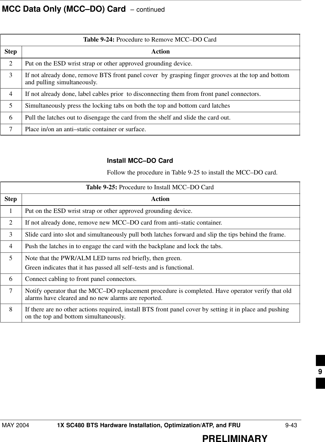 MCC Data Only (MCC–DO) Card  – continuedMAY 2004 1X SC480 BTS Hardware Installation, Optimization/ATP, and FRU  9-43PRELIMINARYTable 9-24: Procedure to Remove MCC–DO CardStep Action2Put on the ESD wrist strap or other approved grounding device.3If not already done, remove BTS front panel cover  by grasping finger grooves at the top and bottomand pulling simultaneously.4If not already done, label cables prior  to disconnecting them from front panel connectors.5Simultaneously press the locking tabs on both the top and bottom card latches6Pull the latches out to disengage the card from the shelf and slide the card out.7Place in/on an anti–static container or surface.  Install MCC–DO CardFollow the procedure in Table 9-25 to install the MCC–DO card.Table 9-25: Procedure to Install MCC–DO CardStep Action1Put on the ESD wrist strap or other approved grounding device.2If not already done, remove new MCC–DO card from anti–static container.3Slide card into slot and simultaneously pull both latches forward and slip the tips behind the frame.4Push the latches in to engage the card with the backplane and lock the tabs.5Note that the PWR/ALM LED turns red briefly, then green.Green indicates that it has passed all self–tests and is functional.6Connect cabling to front panel connectors.7Notify operator that the MCC–DO replacement procedure is completed. Have operator verify that oldalarms have cleared and no new alarms are reported.8If there are no other actions required, install BTS front panel cover by setting it in place and pushingon the top and bottom simultaneously.  9