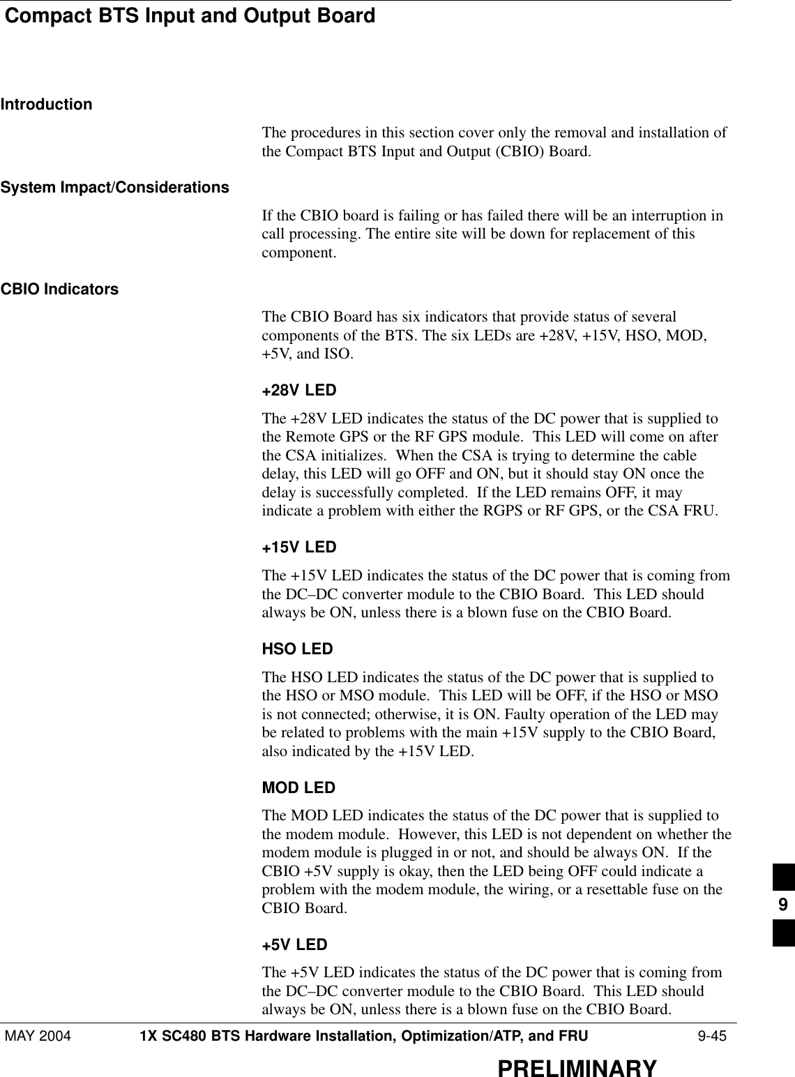 Compact BTS Input and Output BoardMAY 2004 1X SC480 BTS Hardware Installation, Optimization/ATP, and FRU  9-45PRELIMINARYIntroductionThe procedures in this section cover only the removal and installation ofthe Compact BTS Input and Output (CBIO) Board.System Impact/ConsiderationsIf the CBIO board is failing or has failed there will be an interruption incall processing. The entire site will be down for replacement of thiscomponent.CBIO IndicatorsThe CBIO Board has six indicators that provide status of severalcomponents of the BTS. The six LEDs are +28V, +15V, HSO, MOD,+5V, and ISO.+28V LEDThe +28V LED indicates the status of the DC power that is supplied tothe Remote GPS or the RF GPS module.  This LED will come on afterthe CSA initializes.  When the CSA is trying to determine the cabledelay, this LED will go OFF and ON, but it should stay ON once thedelay is successfully completed.  If the LED remains OFF, it mayindicate a problem with either the RGPS or RF GPS, or the CSA FRU.+15V LEDThe +15V LED indicates the status of the DC power that is coming fromthe DC–DC converter module to the CBIO Board.  This LED shouldalways be ON, unless there is a blown fuse on the CBIO Board.HSO LEDThe HSO LED indicates the status of the DC power that is supplied tothe HSO or MSO module.  This LED will be OFF, if the HSO or MSOis not connected; otherwise, it is ON. Faulty operation of the LED maybe related to problems with the main +15V supply to the CBIO Board,also indicated by the +15V LED.MOD LEDThe MOD LED indicates the status of the DC power that is supplied tothe modem module.  However, this LED is not dependent on whether themodem module is plugged in or not, and should be always ON.  If theCBIO +5V supply is okay, then the LED being OFF could indicate aproblem with the modem module, the wiring, or a resettable fuse on theCBIO Board.+5V LEDThe +5V LED indicates the status of the DC power that is coming fromthe DC–DC converter module to the CBIO Board.  This LED shouldalways be ON, unless there is a blown fuse on the CBIO Board.9