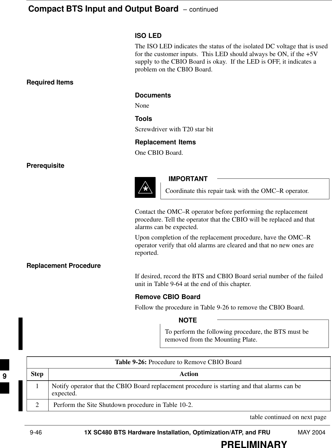 Compact BTS Input and Output Board  – continued 9-46 1X SC480 BTS Hardware Installation, Optimization/ATP, and FRU MAY 2004PRELIMINARYISO LEDThe ISO LED indicates the status of the isolated DC voltage that is usedfor the customer inputs.  This LED should always be ON, if the +5Vsupply to the CBIO Board is okay.  If the LED is OFF, it indicates aproblem on the CBIO Board.Required ItemsDocumentsNoneToolsScrewdriver with T20 star bitReplacement ItemsOne CBIO Board.PrerequisiteCoordinate this repair task with the OMC–R operator.IMPORTANT*Contact the OMC–R operator before performing the replacementprocedure. Tell the operator that the CBIO will be replaced and thatalarms can be expected.Upon completion of the replacement procedure, have the OMC–Roperator verify that old alarms are cleared and that no new ones arereported.Replacement ProcedureIf desired, record the BTS and CBIO Board serial number of the failedunit in Table 9-64 at the end of this chapter.Remove CBIO BoardFollow the procedure in Table 9-26 to remove the CBIO Board.To perform the following procedure, the BTS must beremoved from the Mounting Plate.NOTETable 9-26: Procedure to Remove CBIO BoardStep Action1Notify operator that the CBIO Board replacement procedure is starting and that alarms can beexpected.2 Perform the Site Shutdown procedure in Table 10-2. table continued on next page9