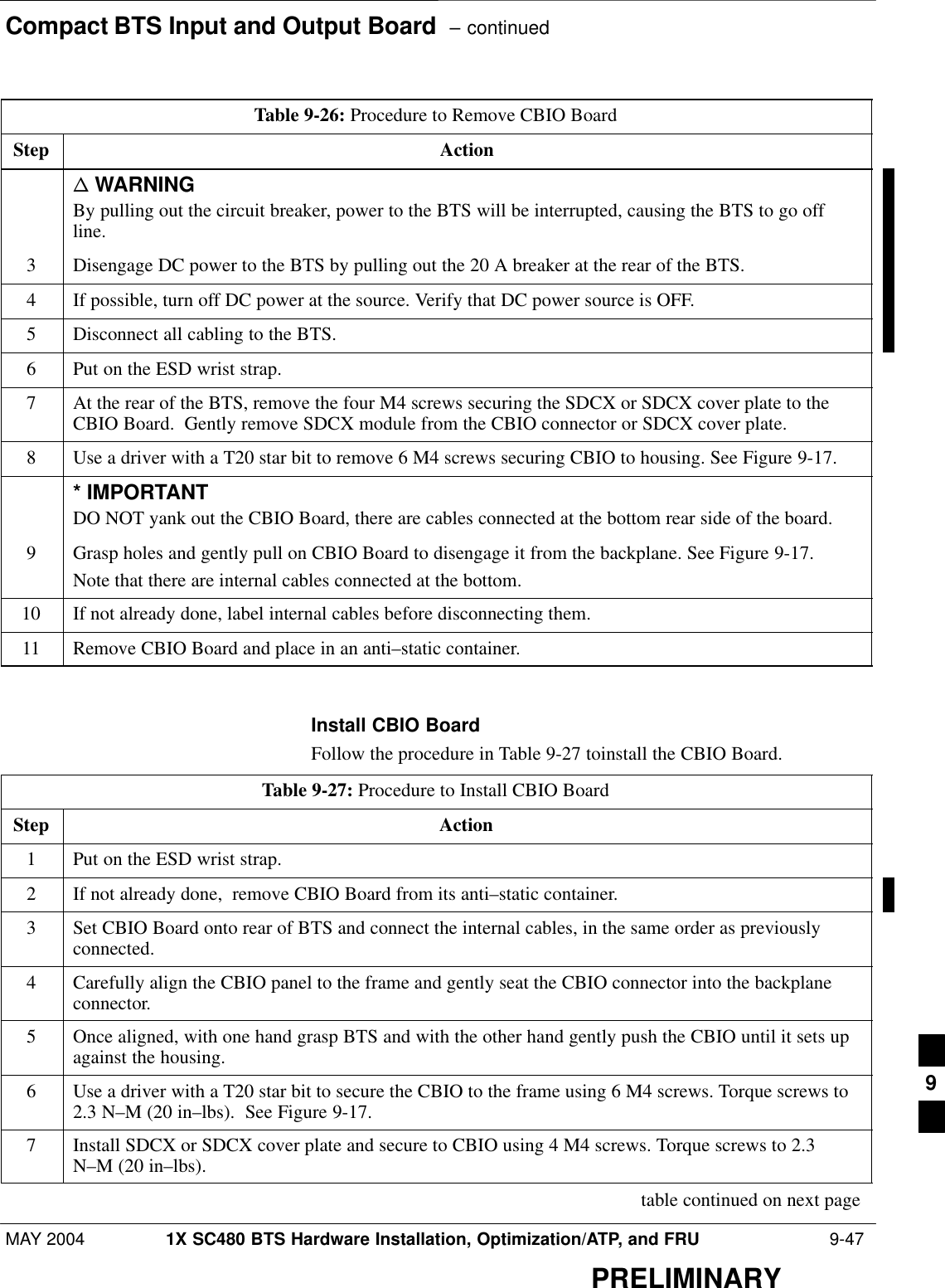 Compact BTS Input and Output Board  – continuedMAY 2004 1X SC480 BTS Hardware Installation, Optimization/ATP, and FRU  9-47PRELIMINARYTable 9-26: Procedure to Remove CBIO BoardStep Actionn WARNINGBy pulling out the circuit breaker, power to the BTS will be interrupted, causing the BTS to go offline.3Disengage DC power to the BTS by pulling out the 20 A breaker at the rear of the BTS.4If possible, turn off DC power at the source. Verify that DC power source is OFF.5Disconnect all cabling to the BTS.6Put on the ESD wrist strap.7At the rear of the BTS, remove the four M4 screws securing the SDCX or SDCX cover plate to theCBIO Board.  Gently remove SDCX module from the CBIO connector or SDCX cover plate.8Use a driver with a T20 star bit to remove 6 M4 screws securing CBIO to housing. See Figure 9-17.* IMPORTANTDO NOT yank out the CBIO Board, there are cables connected at the bottom rear side of the board.9Grasp holes and gently pull on CBIO Board to disengage it from the backplane. See Figure 9-17.Note that there are internal cables connected at the bottom.10 If not already done, label internal cables before disconnecting them.11 Remove CBIO Board and place in an anti–static container.  Install CBIO BoardFollow the procedure in Table 9-27 toinstall the CBIO Board.Table 9-27: Procedure to Install CBIO BoardStep Action1Put on the ESD wrist strap.2If not already done,  remove CBIO Board from its anti–static container.3Set CBIO Board onto rear of BTS and connect the internal cables, in the same order as previouslyconnected.4Carefully align the CBIO panel to the frame and gently seat the CBIO connector into the backplaneconnector.5Once aligned, with one hand grasp BTS and with the other hand gently push the CBIO until it sets upagainst the housing.6Use a driver with a T20 star bit to secure the CBIO to the frame using 6 M4 screws. Torque screws to2.3 N–M (20 in–lbs).  See Figure 9-17.7Install SDCX or SDCX cover plate and secure to CBIO using 4 M4 screws. Torque screws to 2.3N–M (20 in–lbs). table continued on next page9
