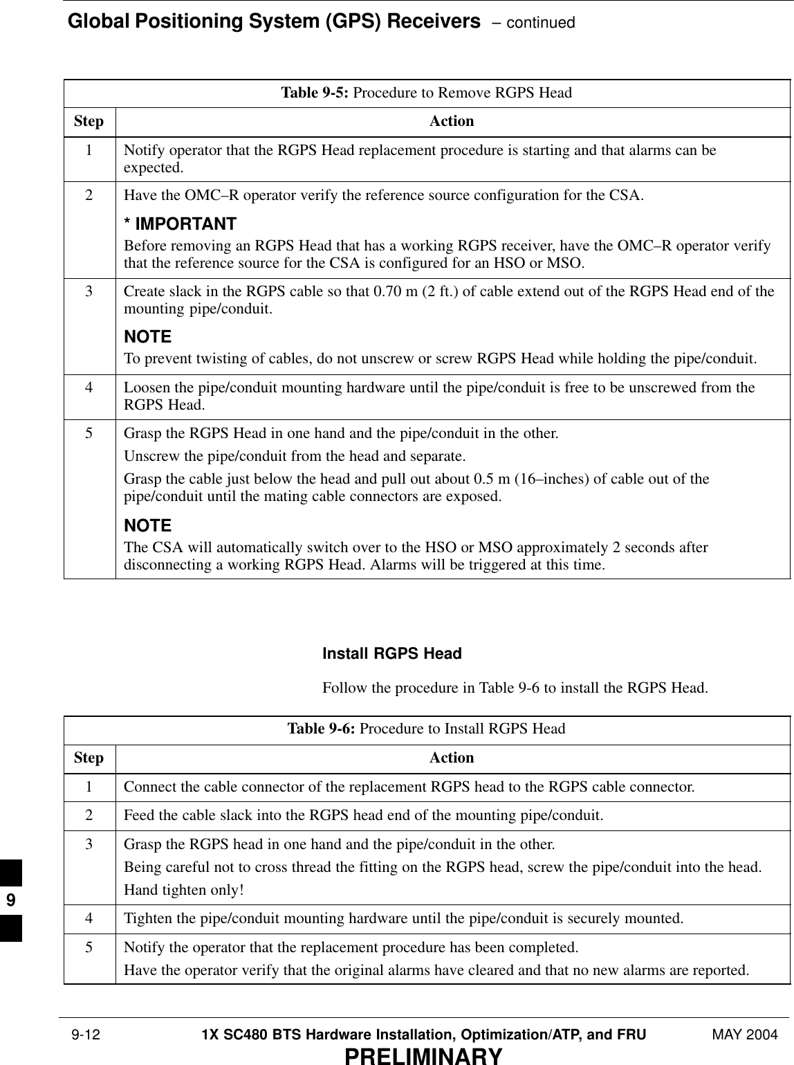 Global Positioning System (GPS) Receivers  – continued 9-12 1X SC480 BTS Hardware Installation, Optimization/ATP, and FRU MAY 2004PRELIMINARYTable 9-5: Procedure to Remove RGPS HeadStep Action1Notify operator that the RGPS Head replacement procedure is starting and that alarms can beexpected.2Have the OMC–R operator verify the reference source configuration for the CSA.* IMPORTANTBefore removing an RGPS Head that has a working RGPS receiver, have the OMC–R operator verifythat the reference source for the CSA is configured for an HSO or MSO.3Create slack in the RGPS cable so that 0.70 m (2 ft.) of cable extend out of the RGPS Head end of themounting pipe/conduit.NOTETo prevent twisting of cables, do not unscrew or screw RGPS Head while holding the pipe/conduit.4Loosen the pipe/conduit mounting hardware until the pipe/conduit is free to be unscrewed from theRGPS Head.5Grasp the RGPS Head in one hand and the pipe/conduit in the other.Unscrew the pipe/conduit from the head and separate.Grasp the cable just below the head and pull out about 0.5 m (16–inches) of cable out of thepipe/conduit until the mating cable connectors are exposed.NOTEThe CSA will automatically switch over to the HSO or MSO approximately 2 seconds afterdisconnecting a working RGPS Head. Alarms will be triggered at this time.  Install RGPS HeadFollow the procedure in Table 9-6 to install the RGPS Head.Table 9-6: Procedure to Install RGPS HeadStep Action1Connect the cable connector of the replacement RGPS head to the RGPS cable connector.2Feed the cable slack into the RGPS head end of the mounting pipe/conduit.3Grasp the RGPS head in one hand and the pipe/conduit in the other.Being careful not to cross thread the fitting on the RGPS head, screw the pipe/conduit into the head.Hand tighten only!4Tighten the pipe/conduit mounting hardware until the pipe/conduit is securely mounted.5Notify the operator that the replacement procedure has been completed.Have the operator verify that the original alarms have cleared and that no new alarms are reported.  9