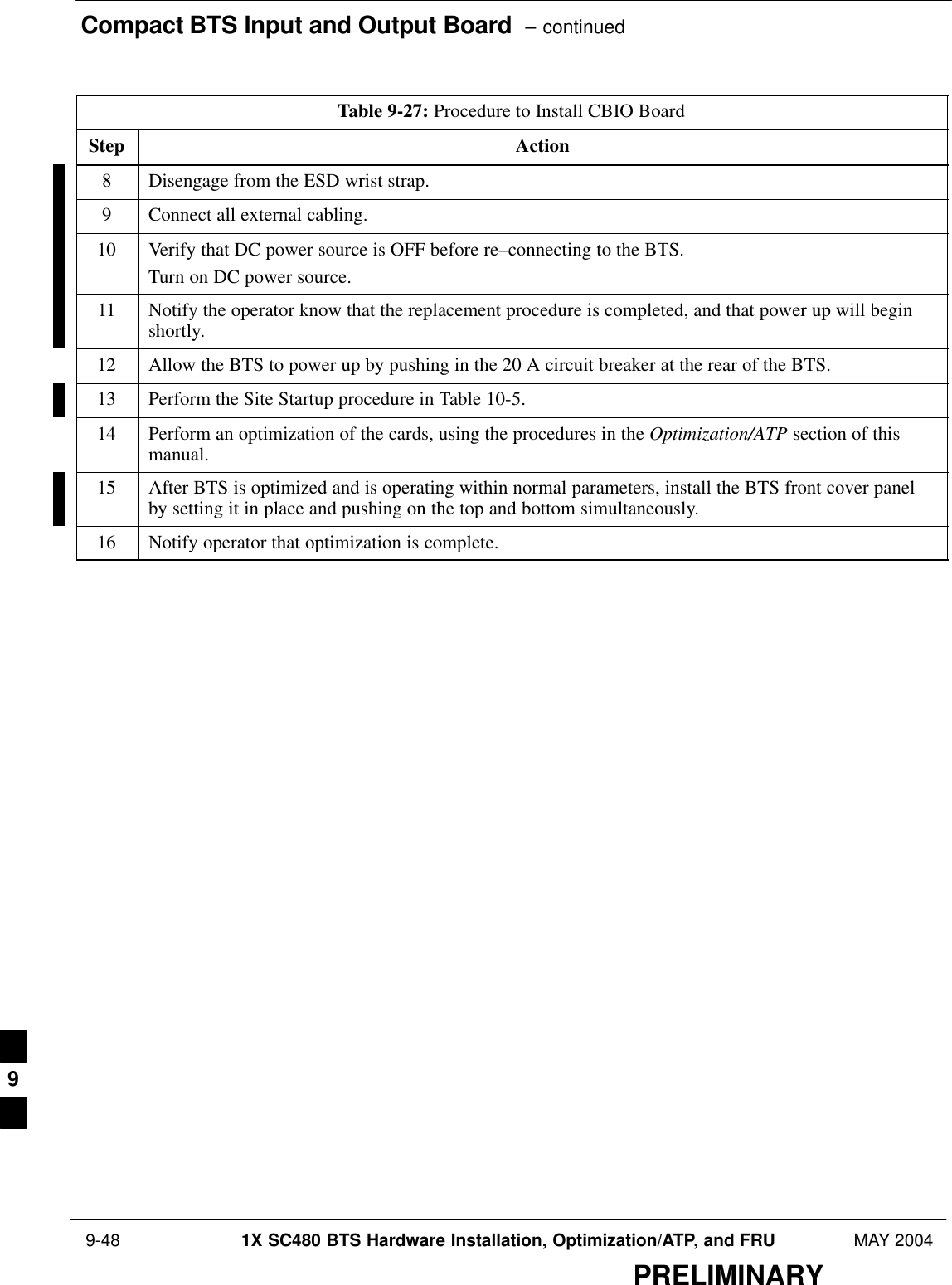 Compact BTS Input and Output Board  – continued 9-48 1X SC480 BTS Hardware Installation, Optimization/ATP, and FRU MAY 2004PRELIMINARYTable 9-27: Procedure to Install CBIO BoardStep Action8Disengage from the ESD wrist strap.9Connect all external cabling.10 Verify that DC power source is OFF before re–connecting to the BTS.Turn on DC power source.11 Notify the operator know that the replacement procedure is completed, and that power up will beginshortly.12 Allow the BTS to power up by pushing in the 20 A circuit breaker at the rear of the BTS.13 Perform the Site Startup procedure in Table 10-5.14 Perform an optimization of the cards, using the procedures in the Optimization/ATP section of thismanual.15 After BTS is optimized and is operating within normal parameters, install the BTS front cover panelby setting it in place and pushing on the top and bottom simultaneously.16 Notify operator that optimization is complete.  9