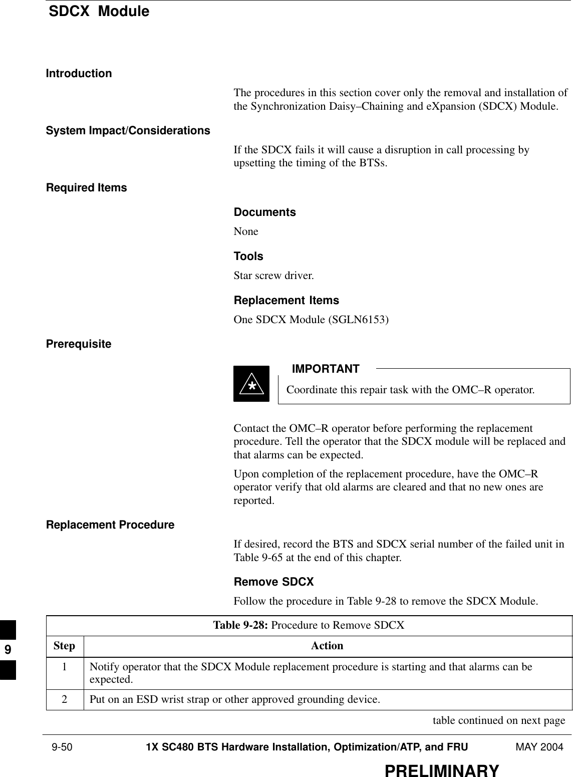 SDCX  Module 9-50 1X SC480 BTS Hardware Installation, Optimization/ATP, and FRU MAY 2004PRELIMINARYIntroductionThe procedures in this section cover only the removal and installation ofthe Synchronization Daisy–Chaining and eXpansion (SDCX) Module.System Impact/ConsiderationsIf the SDCX fails it will cause a disruption in call processing byupsetting the timing of the BTSs.Required ItemsDocumentsNoneToolsStar screw driver.Replacement ItemsOne SDCX Module (SGLN6153)PrerequisiteCoordinate this repair task with the OMC–R operator.IMPORTANT*Contact the OMC–R operator before performing the replacementprocedure. Tell the operator that the SDCX module will be replaced andthat alarms can be expected.Upon completion of the replacement procedure, have the OMC–Roperator verify that old alarms are cleared and that no new ones arereported.Replacement ProcedureIf desired, record the BTS and SDCX serial number of the failed unit inTable 9-65 at the end of this chapter.Remove SDCXFollow the procedure in Table 9-28 to remove the SDCX Module.Table 9-28: Procedure to Remove SDCXStep Action1Notify operator that the SDCX Module replacement procedure is starting and that alarms can beexpected.2Put on an ESD wrist strap or other approved grounding device. table continued on next page9