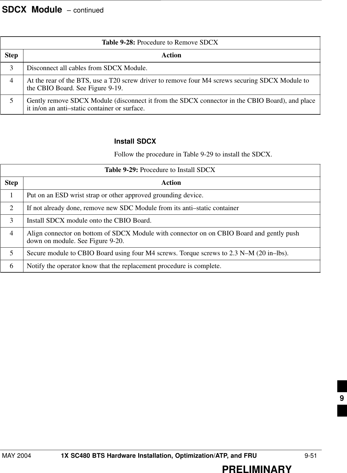 SDCX  Module  – continuedMAY 2004 1X SC480 BTS Hardware Installation, Optimization/ATP, and FRU  9-51PRELIMINARYTable 9-28: Procedure to Remove SDCXStep Action3Disconnect all cables from SDCX Module.4At the rear of the BTS, use a T20 screw driver to remove four M4 screws securing SDCX Module tothe CBIO Board. See Figure 9-19.5Gently remove SDCX Module (disconnect it from the SDCX connector in the CBIO Board), and placeit in/on an anti–static container or surface.  Install SDCXFollow the procedure in Table 9-29 to install the SDCX.Table 9-29: Procedure to Install SDCXStep Action1Put on an ESD wrist strap or other approved grounding device.2If not already done, remove new SDC Module from its anti–static container3Install SDCX module onto the CBIO Board.4Align connector on bottom of SDCX Module with connector on on CBIO Board and gently pushdown on module. See Figure 9-20.5Secure module to CBIO Board using four M4 screws. Torque screws to 2.3 N–M (20 in–lbs).6Notify the operator know that the replacement procedure is complete.  9