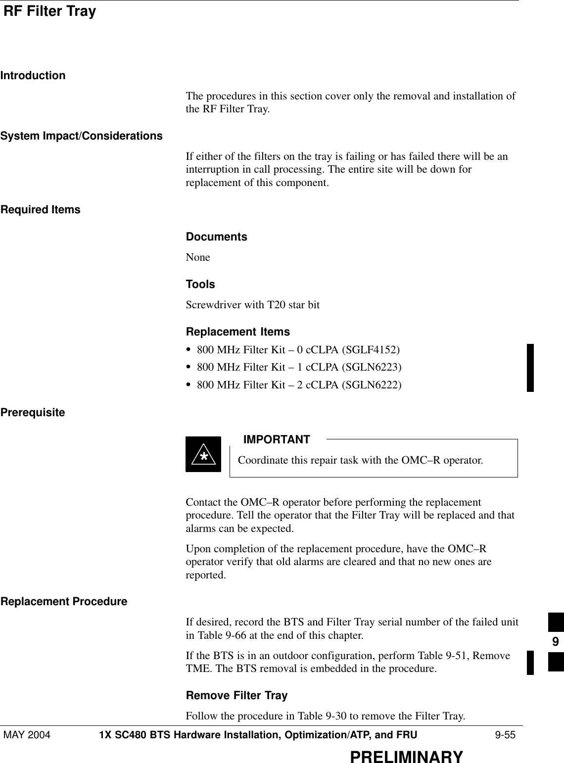RF Filter TrayMAY 2004 1X SC480 BTS Hardware Installation, Optimization/ATP, and FRU  9-55PRELIMINARYIntroductionThe procedures in this section cover only the removal and installation ofthe RF Filter Tray.System Impact/ConsiderationsIf either of the filters on the tray is failing or has failed there will be aninterruption in call processing. The entire site will be down forreplacement of this component.Required ItemsDocumentsNoneToolsScrewdriver with T20 star bitReplacement ItemsS800 MHz Filter Kit – 0 cCLPA (SGLF4152)S800 MHz Filter Kit – 1 cCLPA (SGLN6223)S800 MHz Filter Kit – 2 cCLPA (SGLN6222)PrerequisiteCoordinate this repair task with the OMC–R operator.IMPORTANT*Contact the OMC–R operator before performing the replacementprocedure. Tell the operator that the Filter Tray will be replaced and thatalarms can be expected.Upon completion of the replacement procedure, have the OMC–Roperator verify that old alarms are cleared and that no new ones arereported.Replacement ProcedureIf desired, record the BTS and Filter Tray serial number of the failed unitin Table 9-66 at the end of this chapter.If the BTS is in an outdoor configuration, perform Table 9-51, RemoveTME. The BTS removal is embedded in the procedure.Remove Filter TrayFollow the procedure in Table 9-30 to remove the Filter Tray.9