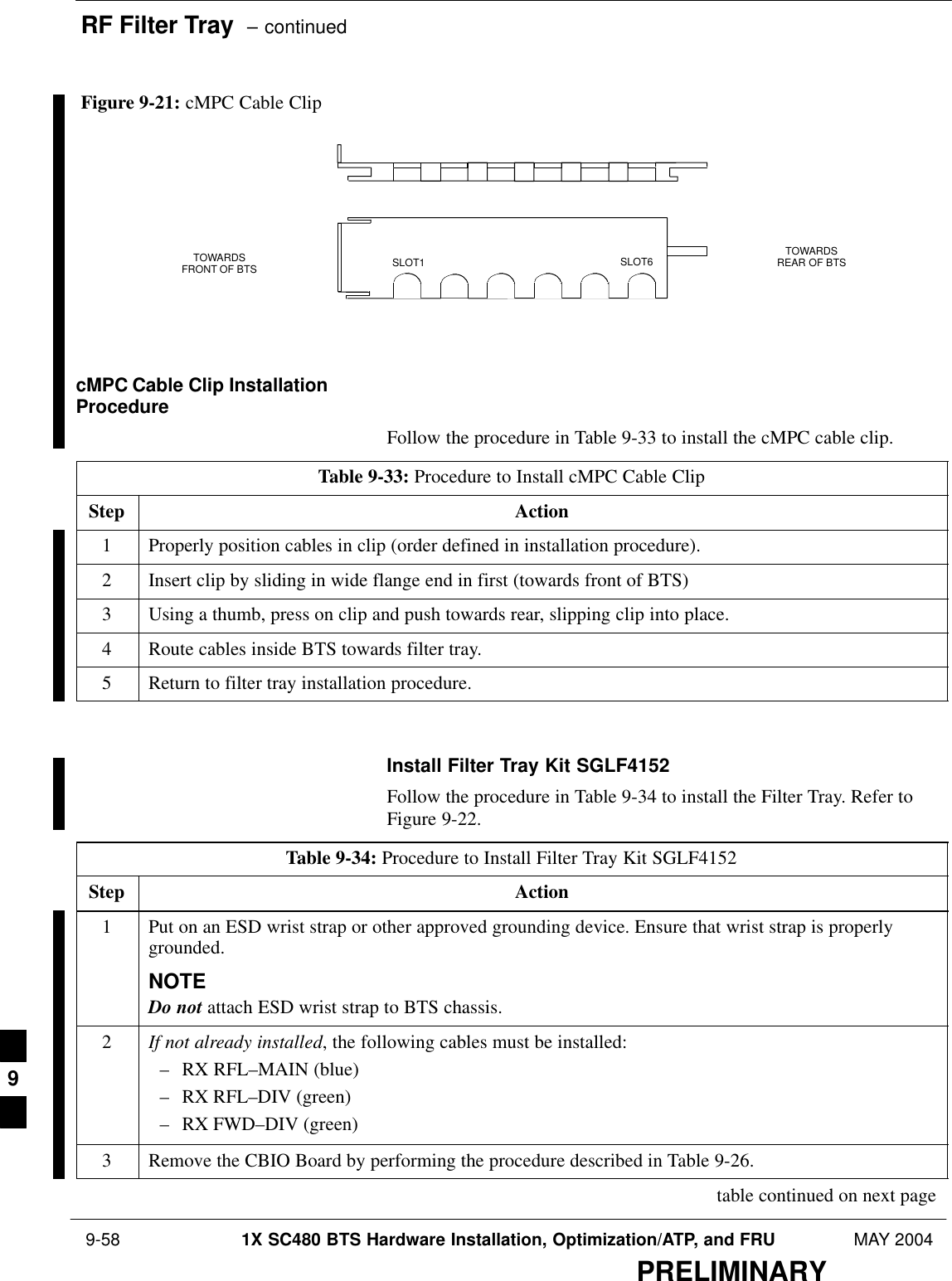 RF Filter Tray  – continued 9-58 1X SC480 BTS Hardware Installation, Optimization/ATP, and FRU MAY 2004PRELIMINARYFigure 9-21: cMPC Cable ClipSLOT1 SLOT6TOWARDSFRONT OF BTSTOWARDSREAR OF BTScMPC Cable Clip InstallationProcedureFollow the procedure in Table 9-33 to install the cMPC cable clip.Table 9-33: Procedure to Install cMPC Cable ClipStep Action1Properly position cables in clip (order defined in installation procedure).2Insert clip by sliding in wide flange end in first (towards front of BTS)3Using a thumb, press on clip and push towards rear, slipping clip into place.4Route cables inside BTS towards filter tray.5Return to filter tray installation procedure.  Install Filter Tray Kit SGLF4152Follow the procedure in Table 9-34 to install the Filter Tray. Refer toFigure 9-22.Table 9-34: Procedure to Install Filter Tray Kit SGLF4152Step Action1Put on an ESD wrist strap or other approved grounding device. Ensure that wrist strap is properlygrounded.NOTEDo not attach ESD wrist strap to BTS chassis.2If not already installed, the following cables must be installed:– RX RFL–MAIN (blue)– RX RFL–DIV (green)– RX FWD–DIV (green)3Remove the CBIO Board by performing the procedure described in Table 9-26. table continued on next page9