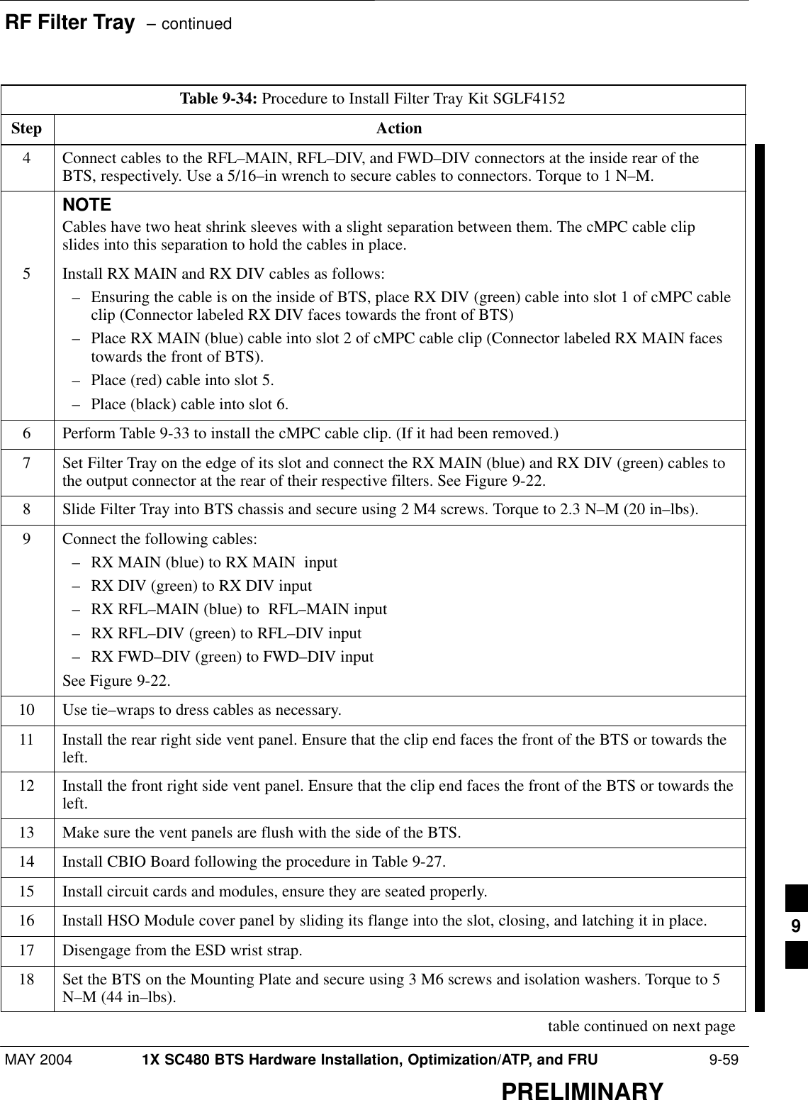 RF Filter Tray  – continuedMAY 2004 1X SC480 BTS Hardware Installation, Optimization/ATP, and FRU  9-59PRELIMINARYTable 9-34: Procedure to Install Filter Tray Kit SGLF4152Step Action4Connect cables to the RFL–MAIN, RFL–DIV, and FWD–DIV connectors at the inside rear of theBTS, respectively. Use a 5/16–in wrench to secure cables to connectors. Torque to 1 N–M.NOTECables have two heat shrink sleeves with a slight separation between them. The cMPC cable clipslides into this separation to hold the cables in place.5Install RX MAIN and RX DIV cables as follows:– Ensuring the cable is on the inside of BTS, place RX DIV (green) cable into slot 1 of cMPC cableclip (Connector labeled RX DIV faces towards the front of BTS)– Place RX MAIN (blue) cable into slot 2 of cMPC cable clip (Connector labeled RX MAIN facestowards the front of BTS).– Place (red) cable into slot 5.– Place (black) cable into slot 6.6Perform Table 9-33 to install the cMPC cable clip. (If it had been removed.)7Set Filter Tray on the edge of its slot and connect the RX MAIN (blue) and RX DIV (green) cables tothe output connector at the rear of their respective filters. See Figure 9-22.8Slide Filter Tray into BTS chassis and secure using 2 M4 screws. Torque to 2.3 N–M (20 in–lbs).9Connect the following cables:– RX MAIN (blue) to RX MAIN  input– RX DIV (green) to RX DIV input– RX RFL–MAIN (blue) to  RFL–MAIN input– RX RFL–DIV (green) to RFL–DIV input– RX FWD–DIV (green) to FWD–DIV inputSee Figure 9-22.10 Use tie–wraps to dress cables as necessary.11 Install the rear right side vent panel. Ensure that the clip end faces the front of the BTS or towards theleft.12 Install the front right side vent panel. Ensure that the clip end faces the front of the BTS or towards theleft.13 Make sure the vent panels are flush with the side of the BTS.14 Install CBIO Board following the procedure in Table 9-27.15 Install circuit cards and modules, ensure they are seated properly.16 Install HSO Module cover panel by sliding its flange into the slot, closing, and latching it in place.17 Disengage from the ESD wrist strap.18 Set the BTS on the Mounting Plate and secure using 3 M6 screws and isolation washers. Torque to 5N–M (44 in–lbs). table continued on next page9