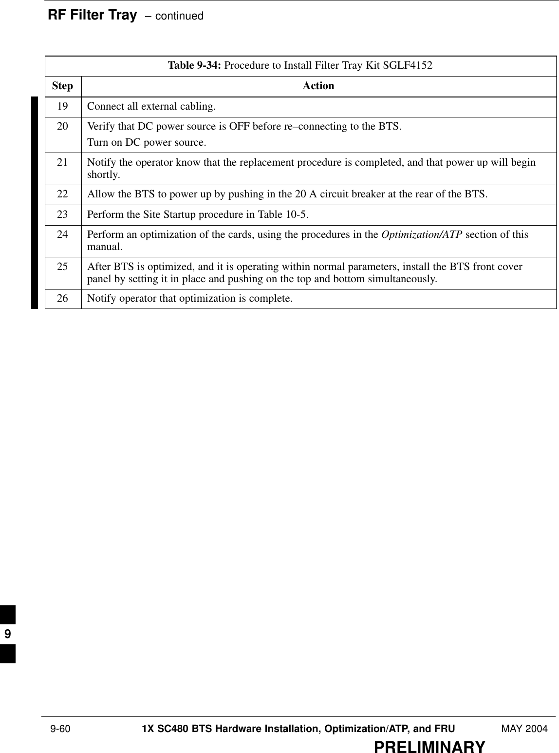 RF Filter Tray  – continued 9-60 1X SC480 BTS Hardware Installation, Optimization/ATP, and FRU MAY 2004PRELIMINARYTable 9-34: Procedure to Install Filter Tray Kit SGLF4152Step Action19 Connect all external cabling.20 Verify that DC power source is OFF before re–connecting to the BTS.Turn on DC power source.21 Notify the operator know that the replacement procedure is completed, and that power up will beginshortly.22 Allow the BTS to power up by pushing in the 20 A circuit breaker at the rear of the BTS.23 Perform the Site Startup procedure in Table 10-5.24 Perform an optimization of the cards, using the procedures in the Optimization/ATP section of thismanual.25 After BTS is optimized, and it is operating within normal parameters, install the BTS front coverpanel by setting it in place and pushing on the top and bottom simultaneously.26 Notify operator that optimization is complete.  9