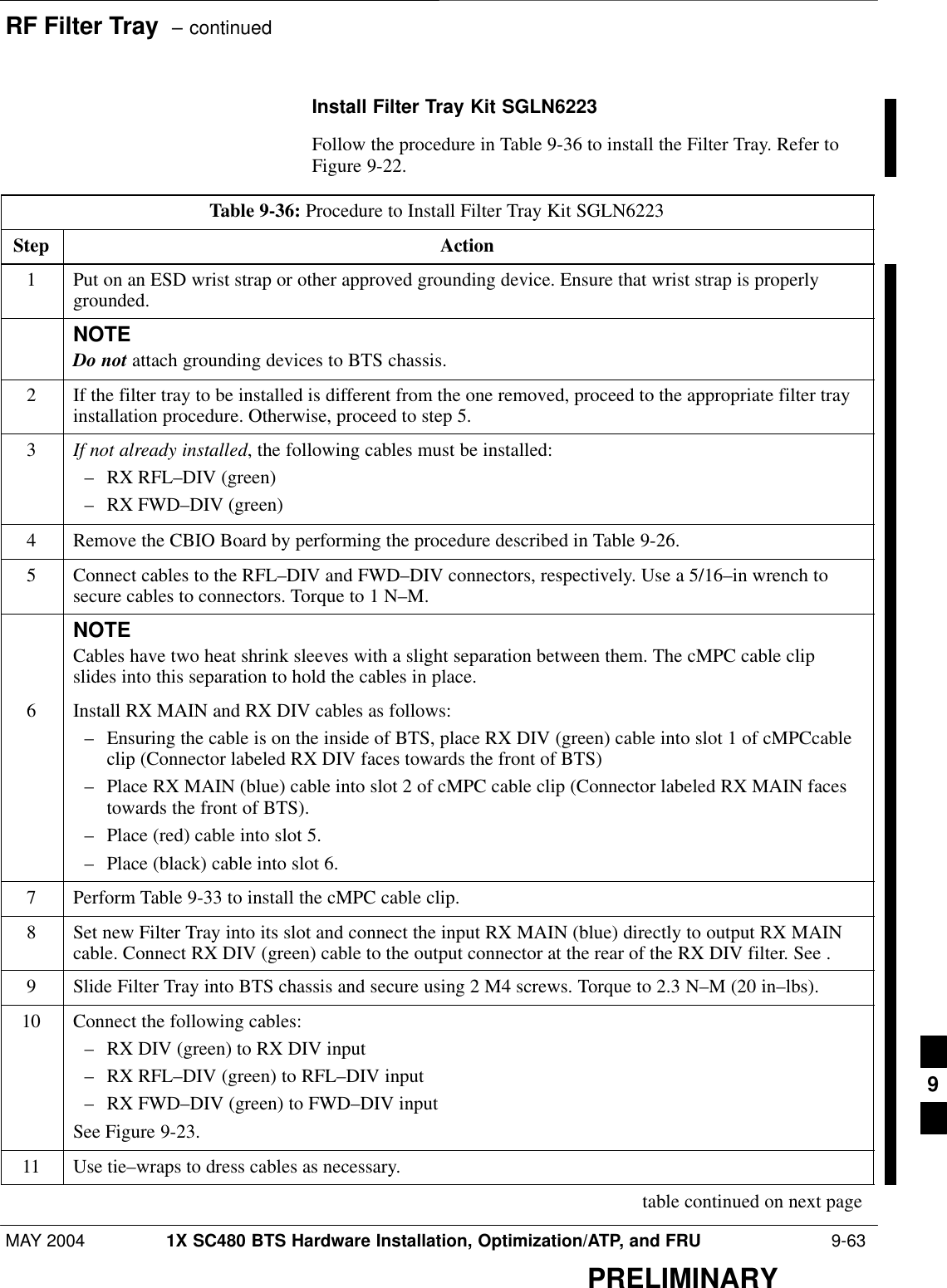 RF Filter Tray  – continuedMAY 2004 1X SC480 BTS Hardware Installation, Optimization/ATP, and FRU  9-63PRELIMINARYInstall Filter Tray Kit SGLN6223Follow the procedure in Table 9-36 to install the Filter Tray. Refer toFigure 9-22.Table 9-36: Procedure to Install Filter Tray Kit SGLN6223Step Action1Put on an ESD wrist strap or other approved grounding device. Ensure that wrist strap is properlygrounded.NOTEDo not attach grounding devices to BTS chassis.2If the filter tray to be installed is different from the one removed, proceed to the appropriate filter trayinstallation procedure. Otherwise, proceed to step 5.3If not already installed, the following cables must be installed:– RX RFL–DIV (green)– RX FWD–DIV (green)4Remove the CBIO Board by performing the procedure described in Table 9-26.5Connect cables to the RFL–DIV and FWD–DIV connectors, respectively. Use a 5/16–in wrench tosecure cables to connectors. Torque to 1 N–M.NOTECables have two heat shrink sleeves with a slight separation between them. The cMPC cable clipslides into this separation to hold the cables in place.6Install RX MAIN and RX DIV cables as follows:– Ensuring the cable is on the inside of BTS, place RX DIV (green) cable into slot 1 of cMPCcableclip (Connector labeled RX DIV faces towards the front of BTS)– Place RX MAIN (blue) cable into slot 2 of cMPC cable clip (Connector labeled RX MAIN facestowards the front of BTS).– Place (red) cable into slot 5.– Place (black) cable into slot 6.7Perform Table 9-33 to install the cMPC cable clip.8Set new Filter Tray into its slot and connect the input RX MAIN (blue) directly to output RX MAINcable. Connect RX DIV (green) cable to the output connector at the rear of the RX DIV filter. See .9Slide Filter Tray into BTS chassis and secure using 2 M4 screws. Torque to 2.3 N–M (20 in–lbs).10 Connect the following cables:– RX DIV (green) to RX DIV input– RX RFL–DIV (green) to RFL–DIV input– RX FWD–DIV (green) to FWD–DIV inputSee Figure 9-23.11 Use tie–wraps to dress cables as necessary. table continued on next page9
