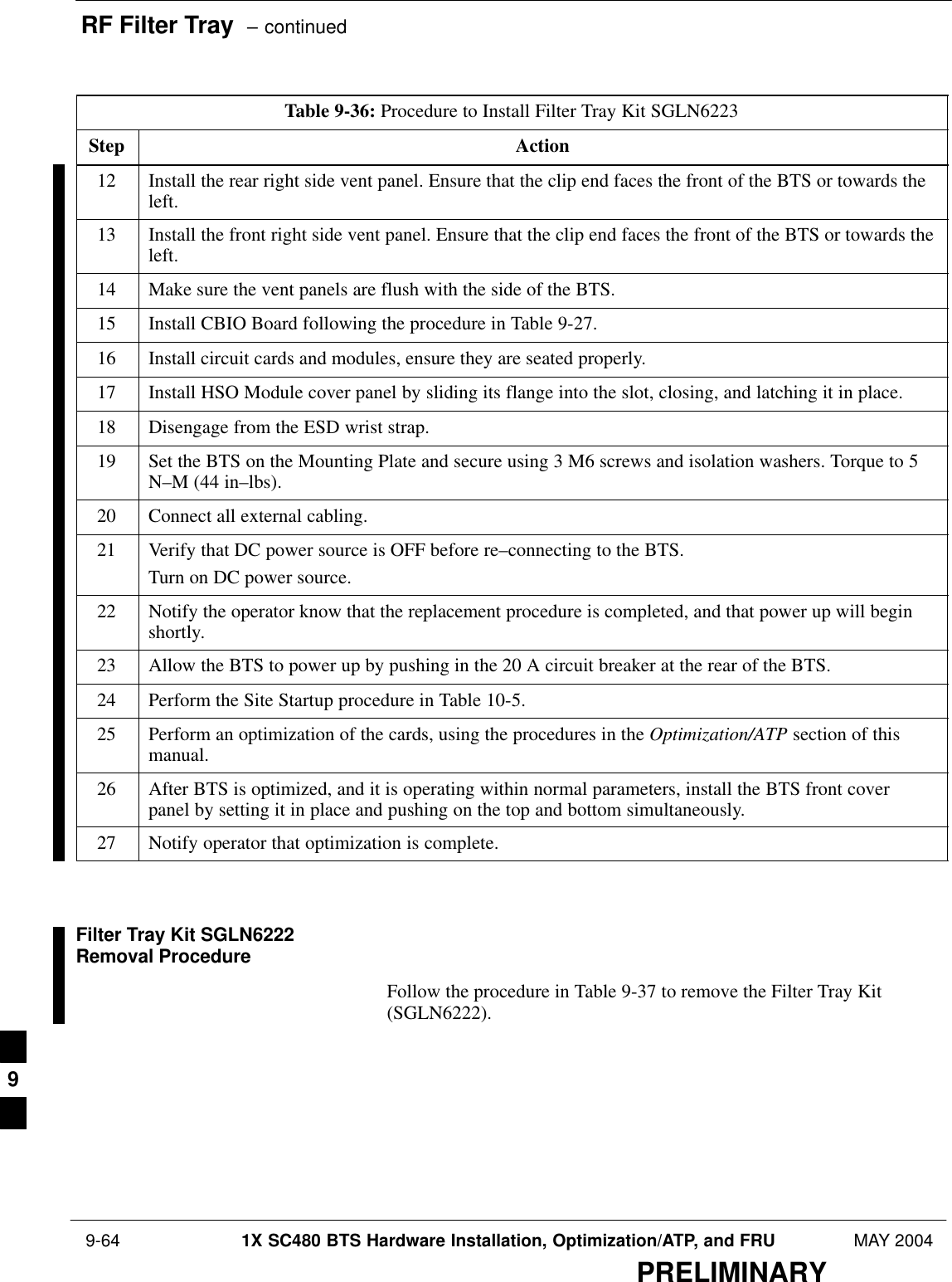 RF Filter Tray  – continued 9-64 1X SC480 BTS Hardware Installation, Optimization/ATP, and FRU MAY 2004PRELIMINARYTable 9-36: Procedure to Install Filter Tray Kit SGLN6223Step Action12 Install the rear right side vent panel. Ensure that the clip end faces the front of the BTS or towards theleft.13 Install the front right side vent panel. Ensure that the clip end faces the front of the BTS or towards theleft.14 Make sure the vent panels are flush with the side of the BTS.15 Install CBIO Board following the procedure in Table 9-27.16 Install circuit cards and modules, ensure they are seated properly.17 Install HSO Module cover panel by sliding its flange into the slot, closing, and latching it in place.18 Disengage from the ESD wrist strap.19 Set the BTS on the Mounting Plate and secure using 3 M6 screws and isolation washers. Torque to 5N–M (44 in–lbs).20 Connect all external cabling.21 Verify that DC power source is OFF before re–connecting to the BTS.Turn on DC power source.22 Notify the operator know that the replacement procedure is completed, and that power up will beginshortly.23 Allow the BTS to power up by pushing in the 20 A circuit breaker at the rear of the BTS.24 Perform the Site Startup procedure in Table 10-5.25 Perform an optimization of the cards, using the procedures in the Optimization/ATP section of thismanual.26 After BTS is optimized, and it is operating within normal parameters, install the BTS front coverpanel by setting it in place and pushing on the top and bottom simultaneously.27 Notify operator that optimization is complete.  Filter Tray Kit SGLN6222Removal ProcedureFollow the procedure in Table 9-37 to remove the Filter Tray Kit(SGLN6222).9