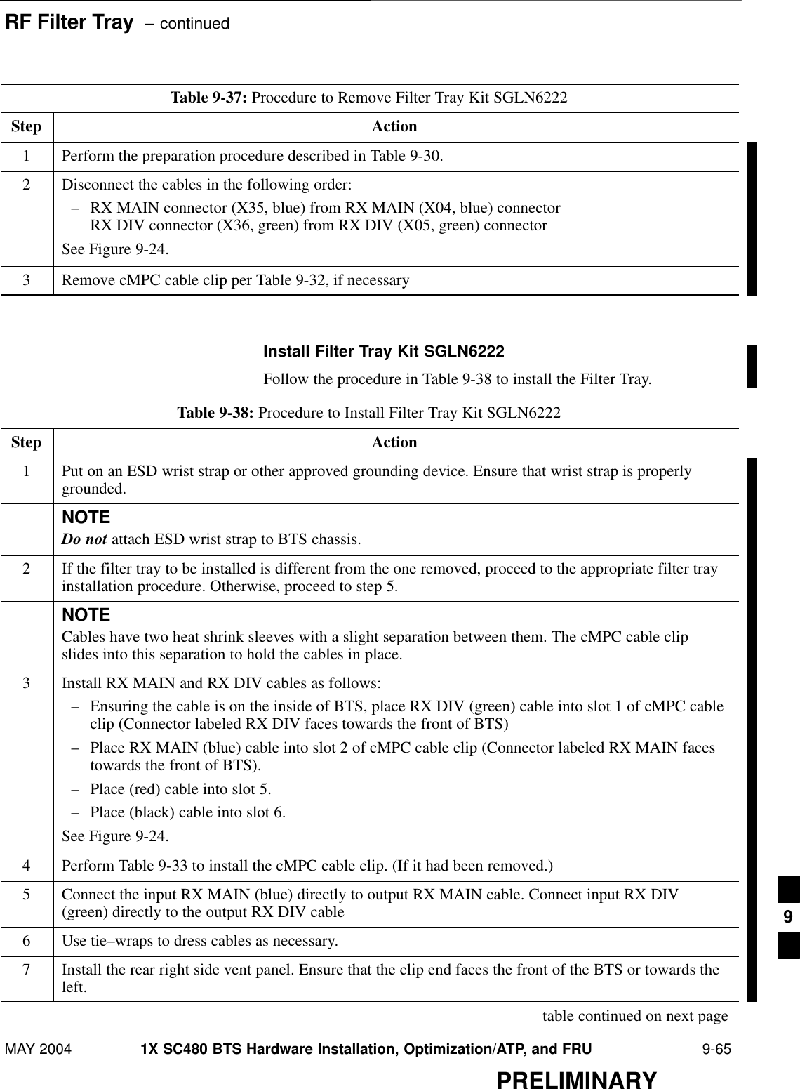 RF Filter Tray  – continuedMAY 2004 1X SC480 BTS Hardware Installation, Optimization/ATP, and FRU  9-65PRELIMINARYTable 9-37: Procedure to Remove Filter Tray Kit SGLN6222Step Action1Perform the preparation procedure described in Table 9-30.2Disconnect the cables in the following order:– RX MAIN connector (X35, blue) from RX MAIN (X04, blue) connectorRX DIV connector (X36, green) from RX DIV (X05, green) connectorSee Figure 9-24.3Remove cMPC cable clip per Table 9-32, if necessary  Install Filter Tray Kit SGLN6222Follow the procedure in Table 9-38 to install the Filter Tray.Table 9-38: Procedure to Install Filter Tray Kit SGLN6222Step Action1Put on an ESD wrist strap or other approved grounding device. Ensure that wrist strap is properlygrounded.NOTEDo not attach ESD wrist strap to BTS chassis.2If the filter tray to be installed is different from the one removed, proceed to the appropriate filter trayinstallation procedure. Otherwise, proceed to step 5.NOTECables have two heat shrink sleeves with a slight separation between them. The cMPC cable clipslides into this separation to hold the cables in place.3Install RX MAIN and RX DIV cables as follows:– Ensuring the cable is on the inside of BTS, place RX DIV (green) cable into slot 1 of cMPC cableclip (Connector labeled RX DIV faces towards the front of BTS)– Place RX MAIN (blue) cable into slot 2 of cMPC cable clip (Connector labeled RX MAIN facestowards the front of BTS).– Place (red) cable into slot 5.– Place (black) cable into slot 6.See Figure 9-24.4Perform Table 9-33 to install the cMPC cable clip. (If it had been removed.)5Connect the input RX MAIN (blue) directly to output RX MAIN cable. Connect input RX DIV(green) directly to the output RX DIV cable6Use tie–wraps to dress cables as necessary.7Install the rear right side vent panel. Ensure that the clip end faces the front of the BTS or towards theleft. table continued on next page9