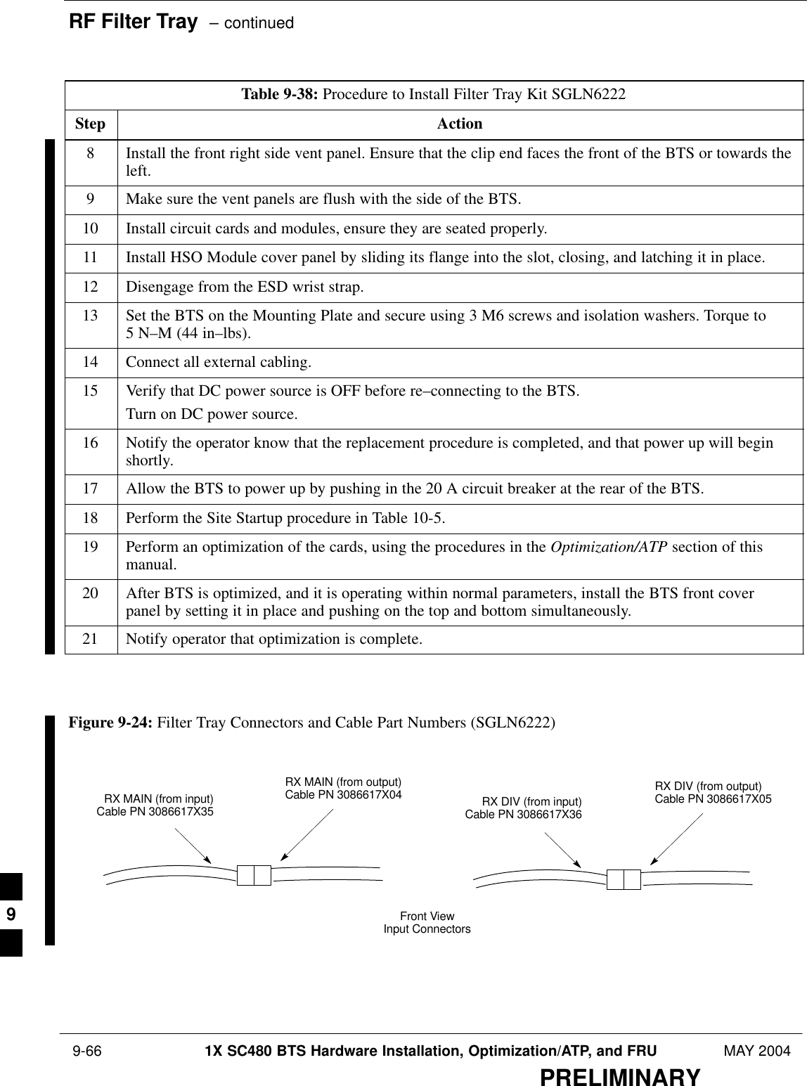 RF Filter Tray  – continued 9-66 1X SC480 BTS Hardware Installation, Optimization/ATP, and FRU MAY 2004PRELIMINARYTable 9-38: Procedure to Install Filter Tray Kit SGLN6222Step Action8Install the front right side vent panel. Ensure that the clip end faces the front of the BTS or towards theleft.9Make sure the vent panels are flush with the side of the BTS.10 Install circuit cards and modules, ensure they are seated properly.11 Install HSO Module cover panel by sliding its flange into the slot, closing, and latching it in place.12 Disengage from the ESD wrist strap.13 Set the BTS on the Mounting Plate and secure using 3 M6 screws and isolation washers. Torque to 5 N–M (44 in–lbs).14 Connect all external cabling.15 Verify that DC power source is OFF before re–connecting to the BTS.Turn on DC power source.16 Notify the operator know that the replacement procedure is completed, and that power up will beginshortly.17 Allow the BTS to power up by pushing in the 20 A circuit breaker at the rear of the BTS.18 Perform the Site Startup procedure in Table 10-5.19 Perform an optimization of the cards, using the procedures in the Optimization/ATP section of thismanual.20 After BTS is optimized, and it is operating within normal parameters, install the BTS front coverpanel by setting it in place and pushing on the top and bottom simultaneously.21 Notify operator that optimization is complete.  Figure 9-24: Filter Tray Connectors and Cable Part Numbers (SGLN6222)RX MAIN (from input)Cable PN 3086617X35Front ViewInput ConnectorsRX MAIN (from output)Cable PN 3086617X04 RX DIV (from input)Cable PN 3086617X36RX DIV (from output)Cable PN 3086617X059