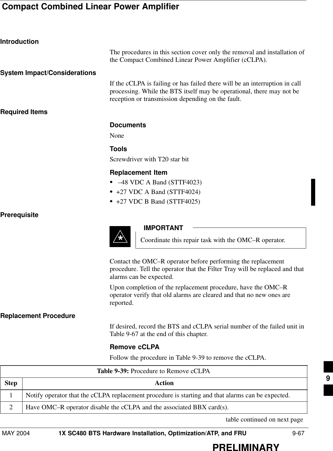 Compact Combined Linear Power AmplifierMAY 2004 1X SC480 BTS Hardware Installation, Optimization/ATP, and FRU  9-67PRELIMINARYIntroductionThe procedures in this section cover only the removal and installation ofthe Compact Combined Linear Power Amplifier (cCLPA).System Impact/ConsiderationsIf the cCLPA is failing or has failed there will be an interruption in callprocessing. While the BTS itself may be operational, there may not bereception or transmission depending on the fault.Required ItemsDocumentsNoneToolsScrewdriver with T20 star bitReplacement ItemS –48 VDC A Band (STTF4023)S+27 VDC A Band (STTF4024)S+27 VDC B Band (STTF4025)PrerequisiteCoordinate this repair task with the OMC–R operator.IMPORTANT*Contact the OMC–R operator before performing the replacementprocedure. Tell the operator that the Filter Tray will be replaced and thatalarms can be expected.Upon completion of the replacement procedure, have the OMC–Roperator verify that old alarms are cleared and that no new ones arereported.Replacement ProcedureIf desired, record the BTS and cCLPA serial number of the failed unit inTable 9-67 at the end of this chapter.Remove cCLPAFollow the procedure in Table 9-39 to remove the cCLPA.Table 9-39: Procedure to Remove cCLPAStep Action1Notify operator that the cCLPA replacement procedure is starting and that alarms can be expected.2Have OMC–R operator disable the cCLPA and the associated BBX card(s). table continued on next page9