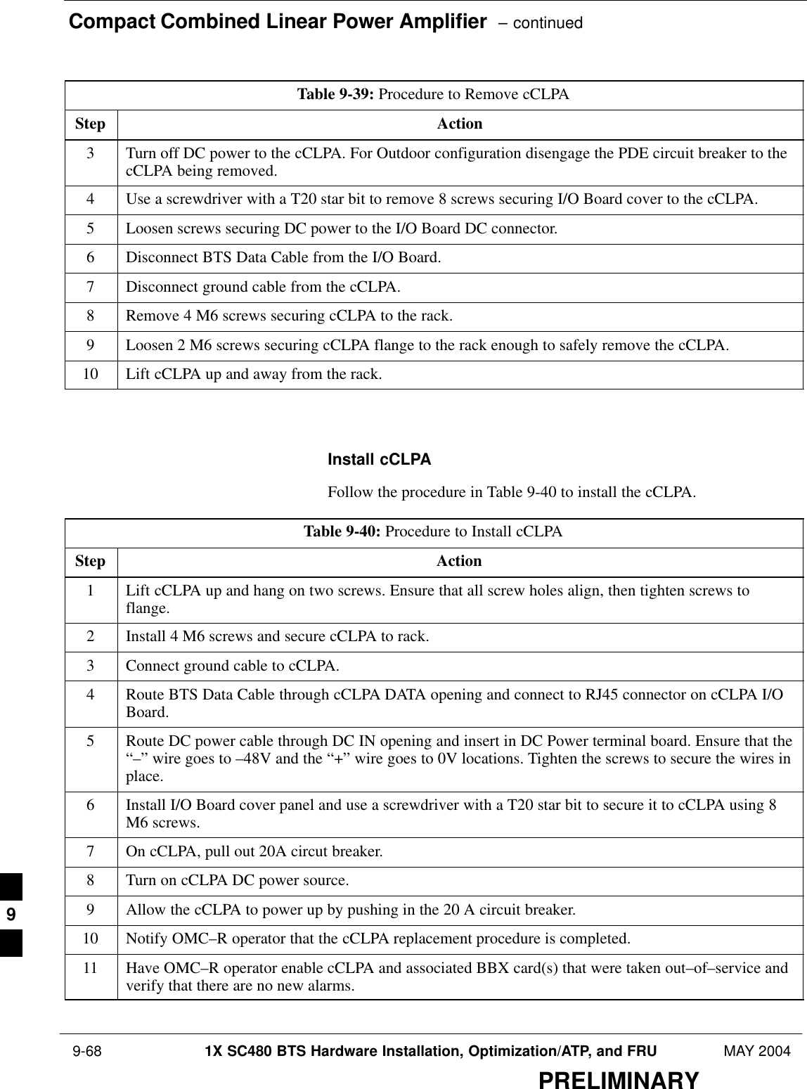 Compact Combined Linear Power Amplifier  – continued 9-68 1X SC480 BTS Hardware Installation, Optimization/ATP, and FRU MAY 2004PRELIMINARYTable 9-39: Procedure to Remove cCLPAStep Action3Turn off DC power to the cCLPA. For Outdoor configuration disengage the PDE circuit breaker to thecCLPA being removed.4Use a screwdriver with a T20 star bit to remove 8 screws securing I/O Board cover to the cCLPA.5Loosen screws securing DC power to the I/O Board DC connector.6Disconnect BTS Data Cable from the I/O Board.7Disconnect ground cable from the cCLPA.8Remove 4 M6 screws securing cCLPA to the rack.9Loosen 2 M6 screws securing cCLPA flange to the rack enough to safely remove the cCLPA.10 Lift cCLPA up and away from the rack.  Install cCLPAFollow the procedure in Table 9-40 to install the cCLPA.Table 9-40: Procedure to Install cCLPAStep Action1Lift cCLPA up and hang on two screws. Ensure that all screw holes align, then tighten screws toflange.2Install 4 M6 screws and secure cCLPA to rack.3Connect ground cable to cCLPA.4Route BTS Data Cable through cCLPA DATA opening and connect to RJ45 connector on cCLPA I/OBoard.5Route DC power cable through DC IN opening and insert in DC Power terminal board. Ensure that the“–” wire goes to –48V and the “+” wire goes to 0V locations. Tighten the screws to secure the wires inplace.6Install I/O Board cover panel and use a screwdriver with a T20 star bit to secure it to cCLPA using 8M6 screws.7On cCLPA, pull out 20A circut breaker.8Turn on cCLPA DC power source.9Allow the cCLPA to power up by pushing in the 20 A circuit breaker.10 Notify OMC–R operator that the cCLPA replacement procedure is completed.11 Have OMC–R operator enable cCLPA and associated BBX card(s) that were taken out–of–service andverify that there are no new alarms.  9
