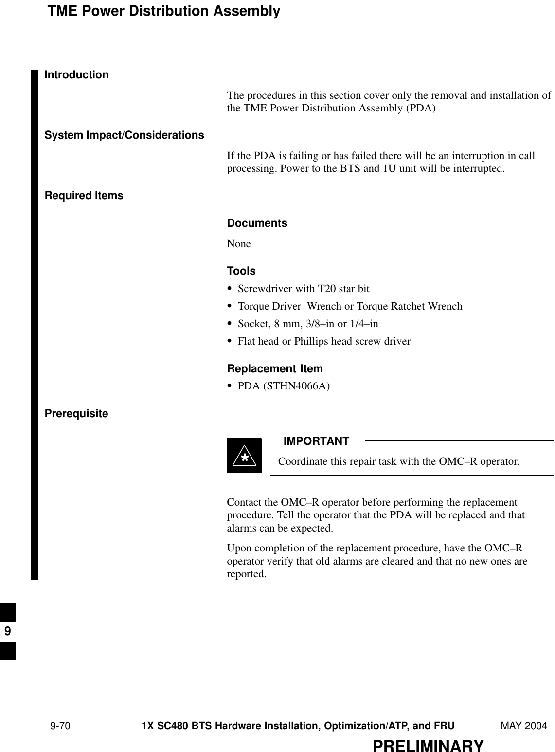 TME Power Distribution Assembly 9-70 1X SC480 BTS Hardware Installation, Optimization/ATP, and FRU MAY 2004PRELIMINARYIntroductionThe procedures in this section cover only the removal and installation ofthe TME Power Distribution Assembly (PDA)System Impact/ConsiderationsIf the PDA is failing or has failed there will be an interruption in callprocessing. Power to the BTS and 1U unit will be interrupted.Required ItemsDocumentsNoneToolsSScrewdriver with T20 star bitSTorque Driver  Wrench or Torque Ratchet WrenchSSocket, 8 mm, 3/8–in or 1/4–inSFlat head or Phillips head screw driverReplacement ItemSPDA (STHN4066A)PrerequisiteCoordinate this repair task with the OMC–R operator.IMPORTANT*Contact the OMC–R operator before performing the replacementprocedure. Tell the operator that the PDA will be replaced and thatalarms can be expected.Upon completion of the replacement procedure, have the OMC–Roperator verify that old alarms are cleared and that no new ones arereported.9