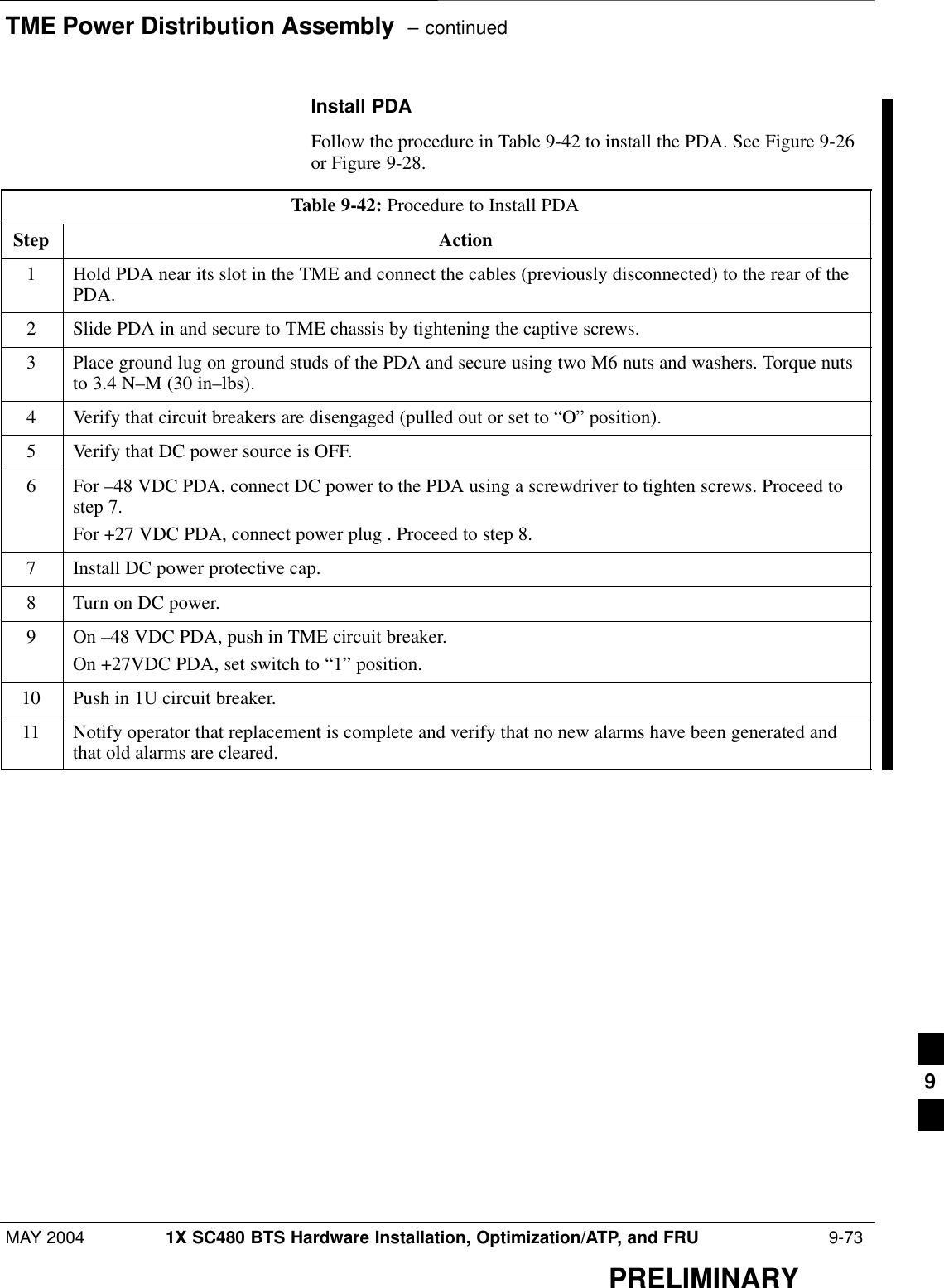 TME Power Distribution Assembly  – continuedMAY 2004 1X SC480 BTS Hardware Installation, Optimization/ATP, and FRU  9-73PRELIMINARYInstall PDAFollow the procedure in Table 9-42 to install the PDA. See Figure 9-26or Figure 9-28.Table 9-42: Procedure to Install PDAStep Action1Hold PDA near its slot in the TME and connect the cables (previously disconnected) to the rear of thePDA.2Slide PDA in and secure to TME chassis by tightening the captive screws.3Place ground lug on ground studs of the PDA and secure using two M6 nuts and washers. Torque nutsto 3.4 N–M (30 in–lbs).4Verify that circuit breakers are disengaged (pulled out or set to “O” position).5Verify that DC power source is OFF.6For –48 VDC PDA, connect DC power to the PDA using a screwdriver to tighten screws. Proceed tostep 7.For +27 VDC PDA, connect power plug . Proceed to step 8.7Install DC power protective cap.8Turn on DC power.9On –48 VDC PDA, push in TME circuit breaker.On +27VDC PDA, set switch to “1” position.10 Push in 1U circuit breaker.11 Notify operator that replacement is complete and verify that no new alarms have been generated andthat old alarms are cleared.  9