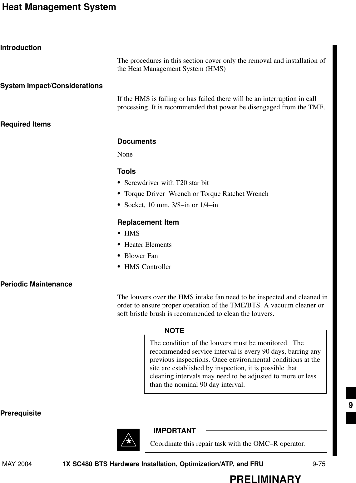 Heat Management SystemMAY 2004 1X SC480 BTS Hardware Installation, Optimization/ATP, and FRU  9-75PRELIMINARYIntroductionThe procedures in this section cover only the removal and installation ofthe Heat Management System (HMS)System Impact/ConsiderationsIf the HMS is failing or has failed there will be an interruption in callprocessing. It is recommended that power be disengaged from the TME.Required ItemsDocumentsNoneToolsSScrewdriver with T20 star bitSTorque Driver  Wrench or Torque Ratchet WrenchSSocket, 10 mm, 3/8–in or 1/4–inReplacement ItemSHMSSHeater ElementsSBlower FanSHMS ControllerPeriodic MaintenanceThe louvers over the HMS intake fan need to be inspected and cleaned inorder to ensure proper operation of the TME/BTS. A vacuum cleaner orsoft bristle brush is recommended to clean the louvers.The condition of the louvers must be monitored.  Therecommended service interval is every 90 days, barring anyprevious inspections. Once environmental conditions at thesite are established by inspection, it is possible thatcleaning intervals may need to be adjusted to more or lessthan the nominal 90 day interval.NOTEPrerequisiteCoordinate this repair task with the OMC–R operator.IMPORTANT*9