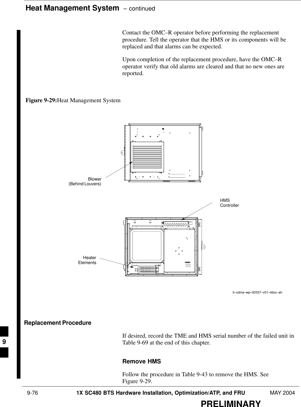 Heat Management System  – continued 9-76 1X SC480 BTS Hardware Installation, Optimization/ATP, and FRU MAY 2004PRELIMINARYContact the OMC–R operator before performing the replacementprocedure. Tell the operator that the HMS or its components will bereplaced and that alarms can be expected.Upon completion of the replacement procedure, have the OMC–Roperator verify that old alarms are cleared and that no new ones arereported.Figure 9-29:Heat Management Systemti–cdma–wp–00337–v01–ildoc–ahBlower(Behind Louvers)HMSControllerHeaterElementsReplacement ProcedureIf desired, record the TME and HMS serial number of the failed unit inTable 9-69 at the end of this chapter.Remove HMSFollow the procedure in Table 9-43 to remove the HMS. SeeFigure 9-29.9