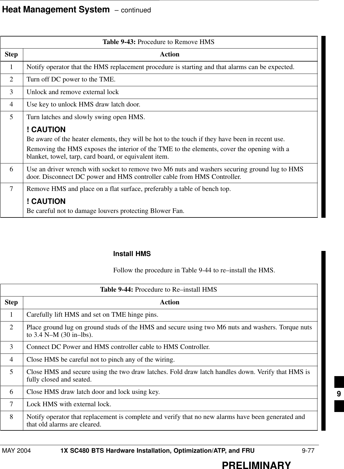 Heat Management System  – continuedMAY 2004 1X SC480 BTS Hardware Installation, Optimization/ATP, and FRU  9-77PRELIMINARYTable 9-43: Procedure to Remove HMSStep Action1Notify operator that the HMS replacement procedure is starting and that alarms can be expected.2Turn off DC power to the TME.3Unlock and remove external lock4Use key to unlock HMS draw latch door.5Turn latches and slowly swing open HMS.! CAUTIONBe aware of the heater elements, they will be hot to the touch if they have been in recent use.Removing the HMS exposes the interior of the TME to the elements, cover the opening with ablanket, towel, tarp, card board, or equivalent item.6Use an driver wrench with socket to remove two M6 nuts and washers securing ground lug to HMSdoor. Disconnect DC power and HMS controller cable from HMS Controller.7Remove HMS and place on a flat surface, preferably a table of bench top.! CAUTIONBe careful not to damage louvers protecting Blower Fan.  Install HMSFollow the procedure in Table 9-44 to re–install the HMS.Table 9-44: Procedure to Re–install HMSStep Action1Carefully lift HMS and set on TME hinge pins.2Place ground lug on ground studs of the HMS and secure using two M6 nuts and washers. Torque nutsto 3.4 N–M (30 in–lbs).3Connect DC Power and HMS controller cable to HMS Controller.4Close HMS be careful not to pinch any of the wiring.5Close HMS and secure using the two draw latches. Fold draw latch handles down. Verify that HMS isfully closed and seated.6Close HMS draw latch door and lock using key.7Lock HMS with external lock.8Notify operator that replacement is complete and verify that no new alarms have been generated andthat old alarms are cleared.  9