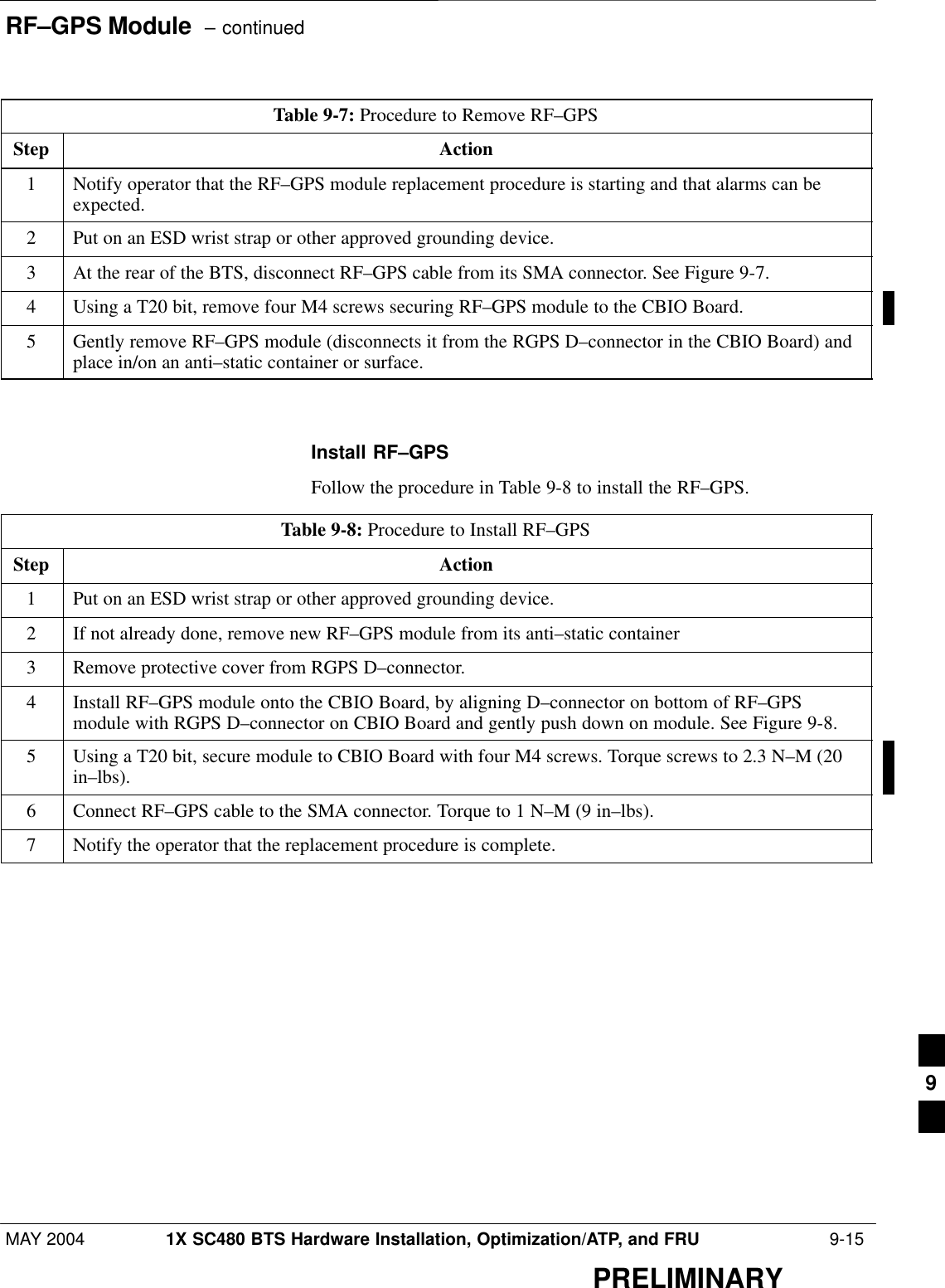 RF–GPS Module  – continuedMAY 2004 1X SC480 BTS Hardware Installation, Optimization/ATP, and FRU  9-15PRELIMINARYTable 9-7: Procedure to Remove RF–GPSStep Action1Notify operator that the RF–GPS module replacement procedure is starting and that alarms can beexpected.2Put on an ESD wrist strap or other approved grounding device.3At the rear of the BTS, disconnect RF–GPS cable from its SMA connector. See Figure 9-7.4Using a T20 bit, remove four M4 screws securing RF–GPS module to the CBIO Board.5Gently remove RF–GPS module (disconnects it from the RGPS D–connector in the CBIO Board) andplace in/on an anti–static container or surface.  Install RF–GPSFollow the procedure in Table 9-8 to install the RF–GPS.Table 9-8: Procedure to Install RF–GPSStep Action1Put on an ESD wrist strap or other approved grounding device.2If not already done, remove new RF–GPS module from its anti–static container3Remove protective cover from RGPS D–connector.4Install RF–GPS module onto the CBIO Board, by aligning D–connector on bottom of RF–GPSmodule with RGPS D–connector on CBIO Board and gently push down on module. See Figure 9-8.5Using a T20 bit, secure module to CBIO Board with four M4 screws. Torque screws to 2.3 N–M (20in–lbs).6Connect RF–GPS cable to the SMA connector. Torque to 1 N–M (9 in–lbs).7Notify the operator that the replacement procedure is complete.  9