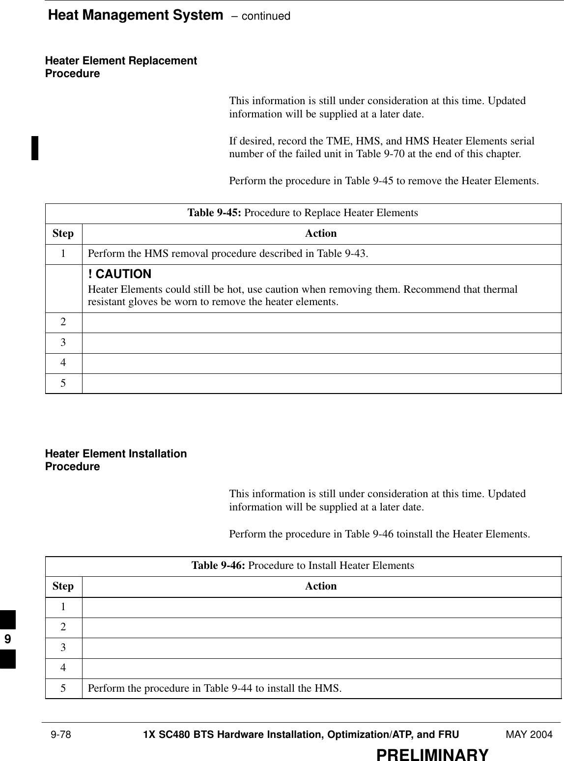Heat Management System  – continued 9-78 1X SC480 BTS Hardware Installation, Optimization/ATP, and FRU MAY 2004PRELIMINARYHeater Element ReplacementProcedureThis information is still under consideration at this time. Updatedinformation will be supplied at a later date.If desired, record the TME, HMS, and HMS Heater Elements serialnumber of the failed unit in Table 9-70 at the end of this chapter.Perform the procedure in Table 9-45 to remove the Heater Elements.Table 9-45: Procedure to Replace Heater ElementsStep Action1Perform the HMS removal procedure described in Table 9-43.! CAUTIONHeater Elements could still be hot, use caution when removing them. Recommend that thermalresistant gloves be worn to remove the heater elements.2345  Heater Element InstallationProcedureThis information is still under consideration at this time. Updatedinformation will be supplied at a later date.Perform the procedure in Table 9-46 toinstall the Heater Elements.Table 9-46: Procedure to Install Heater ElementsStep Action12345Perform the procedure in Table 9-44 to install the HMS.  9