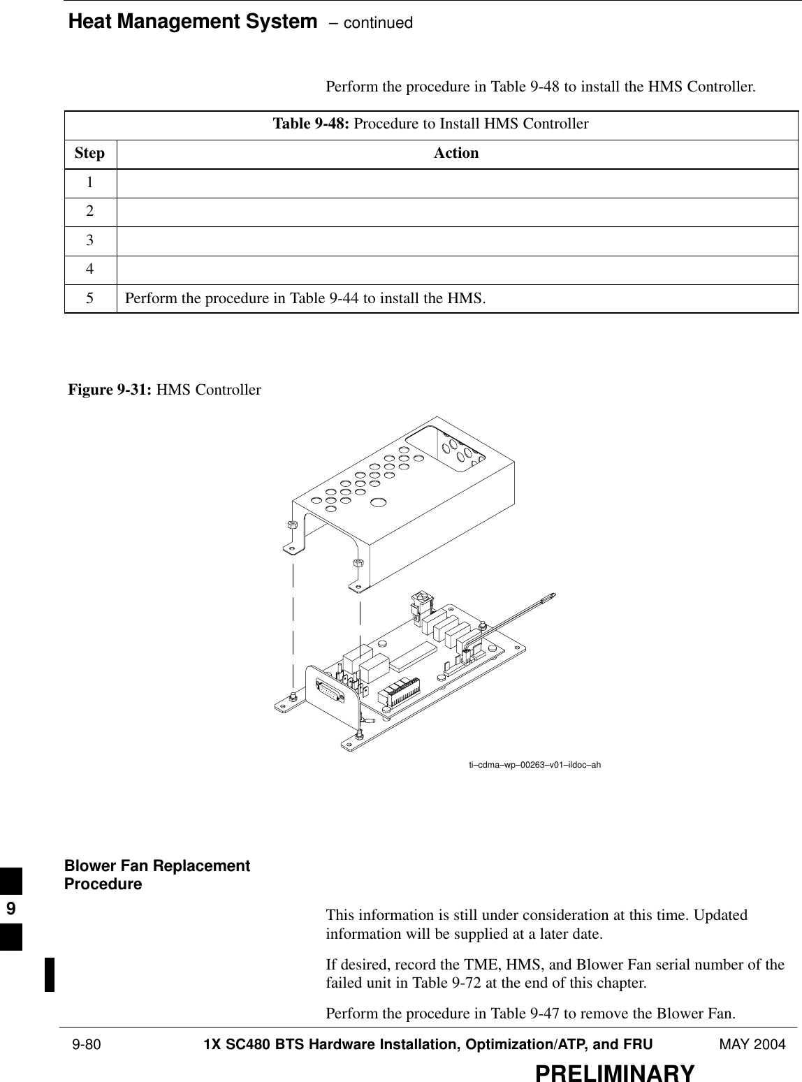 Heat Management System  – continued 9-80 1X SC480 BTS Hardware Installation, Optimization/ATP, and FRU MAY 2004PRELIMINARYPerform the procedure in Table 9-48 to install the HMS Controller.Table 9-48: Procedure to Install HMS ControllerStep Action12345Perform the procedure in Table 9-44 to install the HMS.  Figure 9-31: HMS Controllerti–cdma–wp–00263–v01–ildoc–ahBlower Fan ReplacementProcedureThis information is still under consideration at this time. Updatedinformation will be supplied at a later date.If desired, record the TME, HMS, and Blower Fan serial number of thefailed unit in Table 9-72 at the end of this chapter.Perform the procedure in Table 9-47 to remove the Blower Fan.9