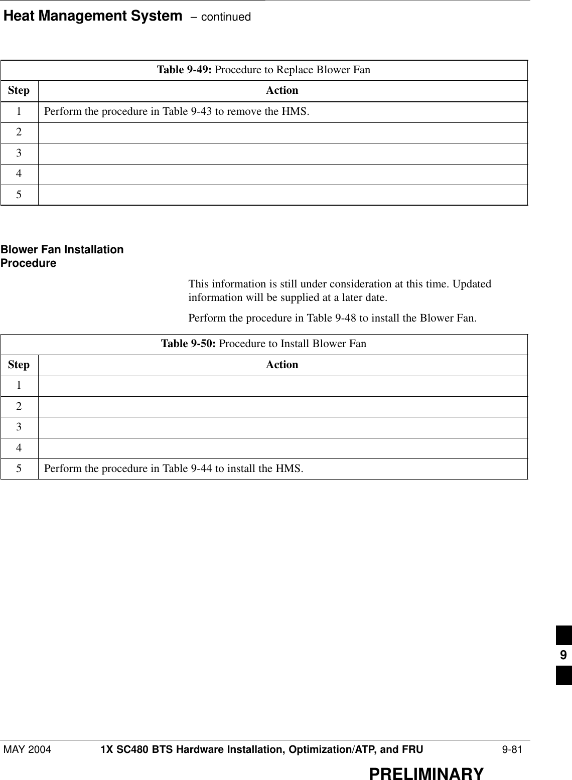 Heat Management System  – continuedMAY 2004 1X SC480 BTS Hardware Installation, Optimization/ATP, and FRU  9-81PRELIMINARYTable 9-49: Procedure to Replace Blower FanStep Action1Perform the procedure in Table 9-43 to remove the HMS.2345  Blower Fan InstallationProcedureThis information is still under consideration at this time. Updatedinformation will be supplied at a later date.Perform the procedure in Table 9-48 to install the Blower Fan.Table 9-50: Procedure to Install Blower FanStep Action12345Perform the procedure in Table 9-44 to install the HMS.  9