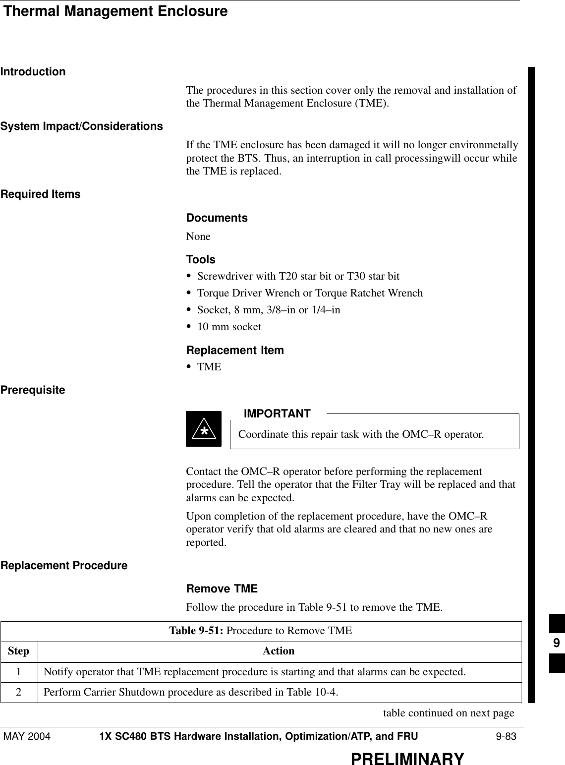 Thermal Management EnclosureMAY 2004 1X SC480 BTS Hardware Installation, Optimization/ATP, and FRU  9-83PRELIMINARYIntroductionThe procedures in this section cover only the removal and installation ofthe Thermal Management Enclosure (TME).System Impact/ConsiderationsIf the TME enclosure has been damaged it will no longer environmetallyprotect the BTS. Thus, an interruption in call processingwill occur whilethe TME is replaced.Required ItemsDocumentsNoneToolsSScrewdriver with T20 star bit or T30 star bitSTorque Driver Wrench or Torque Ratchet WrenchSSocket, 8 mm, 3/8–in or 1/4–inS10 mm socketReplacement ItemSTMEPrerequisiteCoordinate this repair task with the OMC–R operator.IMPORTANT*Contact the OMC–R operator before performing the replacementprocedure. Tell the operator that the Filter Tray will be replaced and thatalarms can be expected.Upon completion of the replacement procedure, have the OMC–Roperator verify that old alarms are cleared and that no new ones arereported.Replacement ProcedureRemove TMEFollow the procedure in Table 9-51 to remove the TME.Table 9-51: Procedure to Remove TMEStep Action1Notify operator that TME replacement procedure is starting and that alarms can be expected.2Perform Carrier Shutdown procedure as described in Table 10-4. table continued on next page9